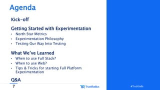 7 #TruthSells#TruthSells
Agenda
Kick-off
Getting Started with Experimentation
• North Star Metrics
• Experimentation Philosophy
• Testing Our Way Into Testing
What We’ve Learned
• When to use Full Stack?
• When to use Web?
• Tips & Tricks for starting Full Platform
Experimentation
Q&A
 