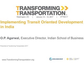 www.TransformingTransportation.org
Implementing Transit Oriented Development
in India
O.P. Agarwal, Executive Director, Indian School of Business
Presented at Transforming Transportation 2017
 