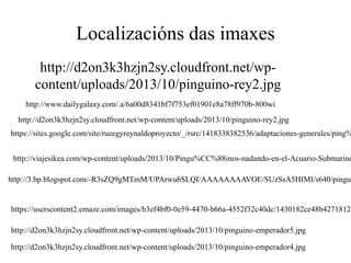 Localizacións das imaxes
http://d2on3k3hzjn2sy.cloudfront.net/wp-
content/uploads/2013/10/pinguino-rey2.jpg
http://d2on3k3hzjn2sy.cloudfront.net/wp-content/uploads/2013/10/pinguino-rey2.jpg
https://sites.google.com/site/rueegyreynaldoproyecto/_/rsrc/1418338382536/adaptaciones-generales/ping%
http://viajesikea.com/wp-content/uploads/2013/10/Pingu%CC%88inos-nadando-en-el-Acuario-Submarino
http://3.bp.blogspot.com/-R3sZQ9gMTmM/UPArwu6SLQI/AAAAAAAAVOE/SUzSsA5HIMI/s640/pingui
http://www.dailygalaxy.com/.a/6a00d8341bf7f753ef01901e8a78ff970b-800wi
https://userscontent2.emaze.com/images/b3ef4bf0-0e59-4470-b66a-4552f32c40dc/1430182ce48b4271812d
http://d2on3k3hzjn2sy.cloudfront.net/wp-content/uploads/2013/10/pinguino-emperador5.jpg
http://d2on3k3hzjn2sy.cloudfront.net/wp-content/uploads/2013/10/pinguino-emperador4.jpg
 