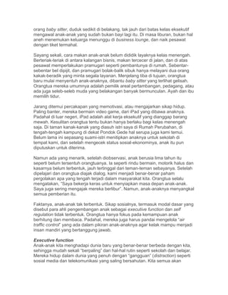 orang baby sitter, duduk sedikit di belakang, tak jauh dari batas kelas eksekutif
mengawal anak-anak yang sudah bukan bayi lagi itu. Di masa liburan, bukan hal
aneh menemukan keluarga menunggu di business lounge, dan naik pesawat
dengan tiket termahal.
Sayang sekali, cara makan anak-anak belum dididik layaknya kelas menengah.
Berteriak-teriak di antara kalangan bisnis, makan tercecer di jalan, dan di atas
pesawat memperlakukan pramugari seperti pembantunya di rumah. Sebentar-
sebentar bel dipijit, dan pramugari bolak-balik sibuk hanya melayani dua orang
kakak-beradik yang minta segala layanan. Menjelang tiba di tujuan, orangtua
baru mulai menyentuh anak-anaknya, dibantu baby sitter yang terlihat gelisah.
Orangtua mereka umumnya adalah pemilik areal pertambangan, pedagang, atau
ada juga seleb-seleb muda yang belakangan banyak bermunculan. Ayah dan ibu
memilih tidur.
Jarang ditemui percakapan yang memotivasi, atau mengajarkan sikap hidup.
Paling banter, mereka bermain video game, dari iPad yang dibawa anaknya.
Padahal di luar negeri, iPad adalah alat kerja eksekutif yang dianggap barang
mewah. Kesulitan orangtua tentu bukan hanya berlaku bagi kelas menengah
saja. Di taman kanak-kanak yang diasuh istri saya di Rumah Perubahan, di
tengah-tengah kampung di dekat Pondok Gede hal serupa juga kami temui.
Belum lama ini sepasang suami-istri menitipkan anaknya untuk sekolah di
tempat kami, dan setelah mengecek status sosial-ekonominya, anak itu pun
diputuskan untuk diterima.
Namun ada yang menarik, setelah diobservasi, anak berusia lima tahun itu
seperti belum tersentuh orangtuanya. Ia seperti rindu bermain, motorik halus dan
kasarnya belum terbentuk, jauh tertinggal dari teman-teman sebayanya. Setelah
dipelajari dan orangtua diajak dialog, kami menjadi benar-benar paham
pergolakan apa yang tengah terjadi dalam masyarakat kita. Orangtua selalu
mengatakan, “Saya bekerja keras untuk menyiapkan masa depan anak-anak.
Saya juga sering mengajak mereka berlibur”. Namun, anak-anaknya menyangkal
semua pemberian itu.
Faktanya, anak-anak tak terbentuk. Sikap sosialnya, termasuk modal dasar yang
disebut para ahli pengembangan anak sebagai executive function dan self
regulation tidak terbentuk. Orangtua hanya fokus pada kemampuan anak
berhitung dan membaca. Padahal, mereka juga harus pandai mengelola “air
traffic control” yang ada dalam pikiran anak-anaknya agar kelak mampu menjadi
insan mandiri yang bertanggung jawab.
Executive function
Anak-anak kita menghadapi dunia baru yang benar-benar berbeda dengan kita,
sehingga mudah sekali “berpaling” dari hal-hal rutin seperti sekolah dan belajar.
Mereka hidup dalam dunia yang penuh dengan “gangguan” (distraction) seperti
sosial media dan telekomunikasi yang saling bersahutan. Kita semua akan
 