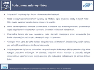 Podsumowanie wyników Indykatory TTI spotkały się z dużym zainteresowaniem badanych. Nieco większym zainteresowaniem wykazały się młodsze, lepiej sytuowane osoby z dużych miast – które zwykle wykazują bardziej otwartą postawę na nowości.  Mimo, że dla większości badanych prezentowane rozwiązanie było wcześniej nieznane,  przeważająca część respondentów wyraziła chęć kupowania produktów opatrzonych wskaźnikiem. Potencjalną barierę dla tego rozwiązania może stanowić postrzegany przez konsumenta (nie koniecznie realny) wzrost cen produktów opatrzonych indykatorem.  Choć jeśli rynek uzna, że warto dopłacić za opakowanie z indykatorem, akceptowalny poziom wzrostu cen jest dość wysoki i raczej nie stanowi zagrożenia. Indykator powinien być raczej standardem na rynku i w opinii Polaków projekt ten powinien objąć wiele kategorii produktów mrożonych. W pierwszej kolejności można rozważyć te produkty, których nieprawidłowe przechowywanie postrzegane jest jako najbardziej niebezpieczne dla zdrowia (mięso, lody). 