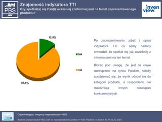 Znajomość indykatora TTI Czy spotkał(a) się Pan(i) wcześniej z informacjami na temat zaprezentowanego produktu? Odpowiadający: wszyscy respondenci (n=1055) Po zaprezentowaniu zdjęć i opisu indykatora TTI co ósmy badany stwierdził, że spotkał się już wcześniej z informacjami na ten temat. Biorąc pod uwagę, że jest to nowe rozwiązanie na rynku Polskim, należy spodziewać się, że wynik odnosi się do kategorii produktu, a respondenci nie rozróżniają innych rozwiązań konkurencyjnych. 