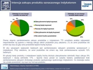 Intencja zakupu produktu oznaczonego indykatorem  Odpowiadający: wszyscy respondenci (n=1055) Ocenę stopnia zainteresowania zakupu produktów z indykatorem TTI umożliwia analiza odpowiedzi respondentów na pytania o intencję zakupu takich produktów przy założeniu: (1) że cena produktów nie zmieni się oraz (2) gdy cena produktów będzie trochę wyższa. W obu sytuacjach większość badanych jest zainteresowana zakupem produktów spożywczych z indykatorem. Przy założeniu, że cena produktów nie zmieni się, brak zainteresowania wyraziło 12% badanych.  W sytuacji kiedy produkty z indykatorem byłyby trochę droższe zdecydowanie odmówiło chęci zakupu 9% badanych i raczej odmówiło 17% - łącznie nieco ponad co czwarty badany zadeklarował brak zainteresowania zakupem droższego produktu spożywczego opatrzonego indykatorem. Co dziesiąta osoba nie umiała powiedzieć, czy kupi czy nie kupi produktu. Zakładając, że cena danego produktu będzie wyższa Zakładając że cena danego produktu nie zmieni się 