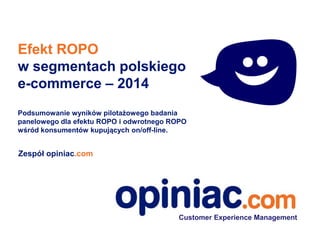 Efekt ROPO
w segmentach polskiego
e-commerce – 2014
Podsumowanie wyników pilotażowego badania
panelowego dla efektu ROPO i odwrotnego ROPO
wśród konsumentów kupujących on/off-line.
Zespół opiniac.com
Customer Experience Management
 