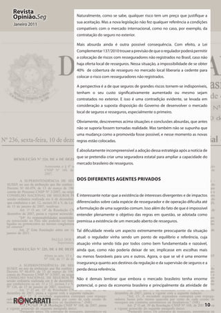 10
Revista
Opinião.Seg
Janeiro 2011
Naturalmente, como se sabe, qualquer risco tem um preço que justifique a
sua aceitação. Mas a nova legislação não fez qualquer referência a condições
compatíveis com o mercado internacional, como no caso, por exemplo, da
contratação do seguro no exterior.
Mais absurda ainda é outra possível consequência. Com efeito, a Lei
Complementar137/2010trouxeaprevisãodequeoreguladorpoderápermitir
a colocação de riscos com resseguradores não registrados no Brasil, caso não
haja oferta local de resseguros. Nessa situação, a impossibilidade de se obter
40%  de cobertura de resseguro no mercado local liberaria a cedente para
colocar o risco com resseguradores não registrados.
A perspectiva é a de que seguros de grandes riscos tornem-se indisponíveis,
tenham o seu custo significativamente aumentado ou mesmo sejam
contratados no exterior. E isso é uma contradição evidente, se levada em
consideração a suposta disposição do Governo de desenvolver o mercado
local de seguros e resseguros, especialmente o primeiro.
Obviamente, descrevemos acima situações e conclusões absurdas, que antes
não se suporia fossem tornadas realidade. Mas também não se supunha que
uma mudança como a promovida fosse possível, e nesse momento as novas
regras estão colocadas.
É absolutamente incompreensível a adoção dessa estratégia após a notícia de
que se pretendia criar uma seguradora estatal para ampliar a capacidade do
mercado brasileiro de resseguros.
Dos Diferentes Agentes Privados 
É interessante notar que a existência de interesses divergentes e de impactos
diferenciados sobre cada espécie de ressegurador e de operação dificulta até
a formulação de uma sugestão comum. Isso além do fato de que é impossível
entender plenamente o objetivo das regras em questão, se adotada como
premissa a existência de um mercado aberto de resseguros.
Tal dificuldade revela um aspecto extremamente preocupante da situação
atual: o regulador vinha sendo um ponto de equilíbrio e referência, cuja
atuação vinha sendo tida por todos como bem fundamentada e razoável,
ainda que, como não poderia deixar de ser, implicasse em escolhas mais
ou menos favoráveis para uns e outros. Agora, o que se vê é uma enorme
insegurança quanto aos destinos da regulação e da supervisão de seguros e a
perda dessa referência.
Não é demais lembrar que embora o mercado brasileiro tenha enorme
potencial, o peso da economia brasileira e principalmente da atividade de
 