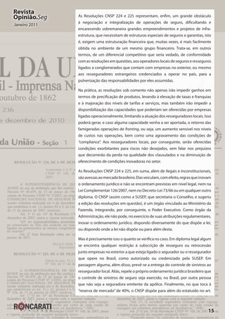 15
Revista
Opinião.Seg
Janeiro 2011
As Resoluções CNSP 224 e 225 representam, enfim, um grande obstáculo
à negociação e integralização de operações de seguro, dificultando e
encarecendo sobremaneira grandes empreendimentos e projetos de infra-
estrutura, que necessitam de estruturas especiais de seguros e garantias, isto
é, exigem uma estruturação financeira que, muitas vezes, é mais facilmente
obtida no ambiente de um mesmo grupo financeiro. Trata-se, em outros
termos, de um diferencial competitivo que seria vedado, de conformidade
com as resoluções em questões, aos operadores locais de seguros e resseguros
ligados a conglomerados que contam com empresas no exterior, ou mesmo
aos resseguradores estrangeiros credenciados a operar no país, para a
pulverização das responsabilidades por eles assumidas.
Na prática, as resoluções sob comento não apenas irão impedir ganhos em
termos de precificação de produtos, levando à elevação de taxas e franquias
e à majoração dos níveis de tarifas e serviços, mas também irão impedir a
disponibilização das capacidades que poderiam ser oferecidas por empresas
ligadas operacionalmente, limitando a atuação dos resseguradores locais. Isso
poderá gerar, e caso alguma capacidade venha a ser aportada, o retorno das
famigeradas operações de fronting, ou seja, um aumento sensível nos níveis
de custos nas operações, bem como uma agravamento das condições de
“compliance”. Aos resseguradores locais, por conseguinte, serão oferecidas
condições exorbitantes para riscos não desejados, sem falar nos prejuízos
que decorrerão da perda na qualidade dos clausulados e na diminuição de
oferecimento de condições inovadoras no setor.
As Resoluções CNSP 224 e 225, em suma, além de ilegais e inconstitucionais,
sãoavessasaomercadobrasileiro.Elasveiculam,comefeito,regrasqueinovam
o ordenamento jurídico e não se encontram previstas em nível legal, nem na
Lei Complementar 126/2007, nem no Decreto-Lei 73/66 ou em qualquer outro
diploma. O CNSP (assim como a SUSEP, que secretaria o Conselho, e sugeriu
a edição das resoluções em questão), é um órgão vinculado ao Ministério da
Fazenda, integrando, por conseguinte, o Poder Executivo. Como órgão da
Administração, ele não pode, no exercício de suas atribuições regulamentares,
inovar o ordenamento jurídico, dispondo diversamente do que dispõe a lei,
ou dispondo onde a lei não dispõe ou para além desta.
Mas é precisamente isso o quanto se verifica no caso. Em diploma legal algum
se encontra qualquer restrição à subscrição de resseguro ou retrocessão
junto empresas no exterior a que esteja ligado o segurador ou o ressegurador
que opere no Brasil, como autorizado ou credenciado pela SUSEP. Em
passagem alguma, além disso, prevê-se a entrega do controle de sinistros ao
ressegurador local. Aliás, repele o próprio ordenamento jurídico brasileiro que
o controle de sinistros de seguro seja exercido, no Brasil, por outra pessoa
que não seja a seguradora emitente da apólice. Finalmente, no que toca à
“reserva de mercado” de 40%, o CNSP dispõe para além do estatuído no art.
 
