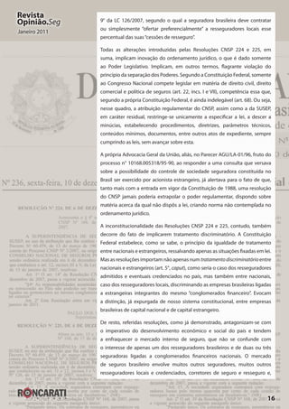 16
Revista
Opinião.Seg
Janeiro 2011
9° da LC 126/2007, segundo o qual a seguradora brasileira deve contratar
ou simplesmente “ofertar preferencialmente” a resseguradores locais esse
percentual das suas“cessões de resseguro”.
Todas as alterações introduzidas pelas Resoluções CNSP 224 e 225, em
suma, implicam inovação do ordenamento jurídico, o que é dado somente
ao Poder Legislativo. Implicam, em outros termos, flagrante violação do
princípio da separação dos Poderes. Segundo a Constituição Federal, somente
ao Congresso Nacional compete legislar em matéria de direito civil, direito
comercial e política de seguros (art. 22, incs. I e VII), competência essa que,
segundo a própria Constituição Federal, é ainda indelegável (art. 68). Ou seja,
nesse quadro, a atribuição regulamentar do CNSP, assim como a da SUSEP,
em caráter residual, restringe-se unicamente a especificar a lei, a descer a
minúcias, estabelecendo procedimentos, diretrizes, parâmetros técnicos,
conteúdos mínimos, documentos, entre outros atos de expediente, sempre
cumprindo as leis, sem avançar sobre esta.
A própria Advocacia Geral da União, aliás, no Parecer AGU/LA-01/96, fruto do
processo n° 10168.005318/95-90, ao responder a uma consulta que versava
sobre a possibilidade do controle de sociedade seguradora constituída no
Brasil ser exercido por acionista estrangeiro, já alertava para o fato de que,
tanto mais com a entrada em vigor da Constituição de 1988, uma resolução
do CNSP jamais poderia extrapolar o poder regulamentar, dispondo sobre
matéria acerca da qual não dispôs a lei, criando norma não contemplada no
ordenamento jurídico.
A inconstitucionalidade das Resoluções CNSP 224 e 225, contudo, também
decorre do fato de implicarem tratamento discriminatório. A Constituição
Federal estabelece, como se sabe, o princípio da igualdade de tratamento
entre nacionais e estrangeiros, ressalvando apenas as situações fixadas em lei.
Mas as resoluções importam não apenas num tratamentodiscriminatório entre
nacionais e estrangeiros (art. 5°, caput), como seria o caso dos resseguradores
admitidos e eventuais credenciados no país, mas também entre nacionais,
caso dos resseguradores locais, discriminando as empresas brasileiras ligadas
a estrangeiras integrantes do mesmo “conglomerados financeiro”. Evocam
a distinção, já expurgada de nosso sistema constitucional, entre empresas
brasileiras de capital nacional e de capital estrangeiro.
De resto, referidas resoluções, como já demonstrado, antagonizam-se com
o imperativo do desenvolvimento econômico e social do país e tendem
a enfraquecer o mercado interno de seguro, que não se confunde com
o interesse de apenas um dos resseguradores brasileiros e de duas ou três
seguradoras ligadas a conglomerados financeiros nacionais. O mercado
de seguros brasileiro envolve muitos outros seguradores, muitos outros
resseguradores locais e credenciados, corretores de seguro e resseguro e,
 