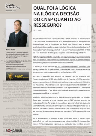 20
Revista
Opinião.Seg
Janeiro 2011
Qual foi a lógica
na ilógica decisão
do CNSP quanto ao
Resseguro?
30.12.2010
O Conselho Nacional de Seguros Privados – CNSP publicou as Resoluções nº
224 e 225, em 6 de dezembro de 2010 deixando atônitos os resseguradores
internacionais que se instalaram no Brasil nos últimos anos e alguns
profissionais do mercado, no qual me incluo. O teor das Resoluções é curto. A
Resolução nº 224 diz o seguinte“Art. 1º. O art. 14º da Resolução CNSP Nº 168,
de 1° de dezembro de 2007, passa a vigorar acrescido do seguinte § 4º”:
“§4º As responsabilidades assumidas em seguro, resseguro ou retrocessão no
País não poderão ser transferidas para empresas ligadas ou pertencentes ao
mesmo conglomerado financeiro sediadas no exterior.”
A Resolução nº 225 destaca: “Art. 15. A sociedade seguradora contratará com
resseguradores locais pelo menos quarenta por cento de cada cessão de
resseguro em contratos automáticos ou facultativos.”(NR).
O CNSP é presidido pelo Ministro da Fazenda. Na sua ausência pelo
Superintendente da SUSEP. Além do Ministro da Fazenda, o CNSP é composto
porumrepresentantedoMinistériodaJustiça,umrepresentantedoMinistério
da Previdência e Assistência Social, o próprio Superintendente da SUSEP, um
representante do Banco Central do Brasil e um representante da Comissão de
Valores Mobiliários - CVM. Afinal, qual terá sido a motivação para eminentes
personagens publicar as medidas?
Confesso minha surpresa com o teor do instituto publicado. Em primeiro
lugar, por contrariar a forma habitual que o CNSP conduz assuntos de
natureza polêmica. Ao longo do mandato do governo Lula é fato que agiu,
acertadamente, com cautela e transparência nos assuntos polêmicos. Isto é,
levando à audiência pública para discussão com o setor antes da publicação
de assuntos dessa natureza. No caso em questão, o CNSP apenas publicou a
norma.
Eu li, atentamente, os diversos artigos publicados sobre o tema e optei
por refletir por mais tempo para expressar minha opinião. Fiz isso por duas
razões. Tinha um pouco de esperança que a situação fosse revista e, também
Marco Pontes
Diretor da LG&P Consulting, membro
do Instituto Brasileiro de Atuária (IBA)
e da Academia Nacional de Seguros e
Previdência (ANSP).
marco.pontes@lgpconsulting.com.br
Twitter: @MarcodePontes
Skype: Marco.Antonio.Pontes
www.marcoponteslgpconsulting.
blogspot.com.br
 