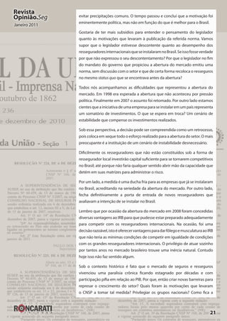 21
Revista
Opinião.Seg
Janeiro 2011
evitar precipitações comuns. O tempo passou e concluí que a motivação foi
eminentemente política, mas não em função do que é melhor para o Brasil.
Gostaria de ter mais subsídios para entender o pensamento do legislador
quanto às motivações que levaram à publicação da referida norma. Vamos
supor que o legislador estivesse descontente quanto ao desempenho dos
resseguradoresinternacionaisqueseinstalaramnoBrasil.Seissofosseverdade
por que não expressou o seu descontentamento? Por que o legislador no fim
do mandato do governo que propiciou a abertura do mercado emitiu uma
norma, sem discussão com o setor e que de certa forma recoloca o resseguros
no mesmo status quo que se encontrava antes da abertura?
Todos nós acompanhamos as dificuldades que representou a abertura do
mercado. Em 1998 era esperada a abertura que não aconteceu por pressão
política. Finalmente em 2007 o assunto foi retomado. Por outro lado estamos
cientes que a iniciativa de uma empresa para se instalar em um país representa
um somatório de investimentos. O que se espera em troca? Um cenário de
estabilidade que compense os investimentos realizados.
Sob essa perspectiva, a decisão pode ser compreendida como um retrocesso,
pois coloca em xeque todo o esforço realizado para a abertura do setor. O mais
preocupante é a instituição de um cenário de instabilidade desnecessário.
Dificilmente os resseguradores que não estão constituídos sob a forma de
ressegurador local investirão capital suficiente para se tornarem competitivos
no Brasil; até porque não faria qualquer sentido abrir mão da capacidade que
detém em suas matrizes para administrar o risco.
Por um lado, a medida é uma ducha fria para as empresas que já se instalaram
no Brasil, acreditando na seriedade da abertura do mercado. Por outro lado,
fecha definitivamente a porta de entrada de novos resseguradores que
avaliavam a intenção de se instalar no Brasil.
Lembro que por ocasião da abertura do mercado em 2008 foram concedidas
diversas vantagens ao IRB para que pudesse estar preparado adequadamente
para competir com os resseguradores internacionais. Na ocasião, foi uma
decisãorazoável,istoéoferecervantagensparadar fôlegoemusculaturaaoIRB
que não teria as mínimas condições de competir em igualdade de condições
com os grandes resseguradores internacionais. O privilégio de atuar sozinho
por tantos anos no mercado brasileiro trouxe uma inércia natural. Contudo
hoje isso não faz sentido algum.
Sob o contexto histórico é fato que o mercado de seguros e resseguros
vivenciou uma paralisia crônica ficando estagnado por décadas e com
participação pífia em relação ao PIB. Por que, então criar novas barreiras para
represar o crescimento do setor? Quais foram às motivações que levaram
o CNSP a tomar tal medida? Privilegiar os grupos nacionais? Como fica a
 
