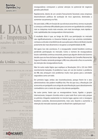 25
Revista
Opinião.Seg
Janeiro 2011
resseguradoras começaram a prestar atenção no potencial de negócios
gerados pelo Brasil.
Rapidamente, diante de um cenário francamente favorável, estas empresas
desenvolveram políticas de aceitação de risco agressivas, destinadas a
aumentar sua presença no País.
De outro lado, o IRB, em função de sua estrutura anacrônica, tornou-se pesado
e começou a enfrentar dificuldades para concorrer em igualdade de condições
com as máquinas muito mais enxutas, com mais tecnologia, mais rápidas e
mais capitalizadas das resseguradoras internacionais.
O resultado disso é que, ao longo de 2010, sua participação no mercado
caiu significativamente e o Governo Federal, que é seu acionista controlador,
começouaarticularatransferênciadesuasaçõesparaoBancodoBrasil,visando
justamente dar mais dinamismo e recuperar a competitividade do IRB.
Até agora isso não aconteceu. E o ressegurador estatal brasileiro continua
perdendo participação no mercado. Como o número de resseguradoras
locais e admitidas continua crescendo, parece que alguém dentro do Governo
decidiu que era hora de baixar algumas Resoluções do Conselho Nacional de
Seguros Privados, tentando proteger o IRB, mas colocando o foco no aumento
da retenção das resseguradoras locais.
Não há outra razão lógica que explique as Resoluções 224 e 225 do CNSP,
recentemente baixadas. O problema é que, em vez de resolver o problema
do IRB, elas ameaçam criar problemas muito mais graves para a atividade
seguradora como um todo.
Em primeiro lugar, ambas são inconstitucionais, porque ferem lei e atos
administrativos não podem modificar leis. Pior do que isso, a Resolução 224
acrescentaumparágrafoaumartigodeoutraResolução,queéabsolutamente
contraditório com o texto do caput e dos demais parágrafos.
Na outra ponta, basta que as resseguradoras locais, ligadas a grupos
internacionais, troquem chumbo entre si para tudo ficar como está, porque
os prêmios chegarão exatamente no mesmo lugar, apenas com o resseguro
brasileiro custando, desnecessariamente, mais caro. Quanto a aumentar a
retenção do mercado nacional, quem no Brasil tem capital para isso?
 