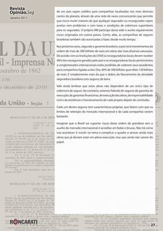 27
Revista
Opinião.Seg
Janeiro 2011
de um país sejam cedidos para companhias localizadas nos mais diversos
cantos do planeta, através de uma rede de vasos comunicantes que permite
que riscos muito maiores do que qualquer segurador ou ressegurador sejam
aceitos sem problemas e com taxas e condições de cobertura suportáveis
para os segurados. O próprio IRB participa desta rede e aceita regularmente
riscos originados em outros países. Como, aliás, as companhias de seguros
brasileiras também são autorizadas à fazer, desde muito tempo.
Nos próximos anos, segundo o governo brasileiro, o país terá investimentos da
ordem de mais de 300 bilhões de reais em obras das mais diversas naturezas.
De acordo com as resoluções do CNSP, as resseguradoras locais devem receber
40% dos resseguros gerados pelo país e as resseguradoras locais pertencentes
a conglomerados internacionais estão proibidas de cederem seus excedentes
para companhias ligadas a elas. Ora, 40% de 300 bilhões quer dizer 120 bilhões
de reais. É simplesmente mais do que o dobro do faturamento da atividade
seguradora brasileira com seguros de bens.
Vale ainda lembrar que estas obras não dependem de um único tipo de
cobertura de seguro. Ao contrário, estamos falando de seguros de garantia de
execução,degarantiasfinanceiras,deexecuçãodasobras,deresponsabilidade
civil e da existência e funcionamento de cada projeto depois de concluído.
Cada um destes seguros tem características próprias, que fazem com que os
limites de retenção do mercado internacional e de cada companhia variem
bastante.
Imaginar que o Brasil vai suportar riscos desta ordem de grandeza sem o
auxílio do mercado internacional é acreditar em fadas e bruxas. Não há como
isso acontecer. E insistir no tema é complicar o quadro e atrasar ainda mais
obras que já deviam estar em plena execução, mas que ainda não saíram do
papel.
 