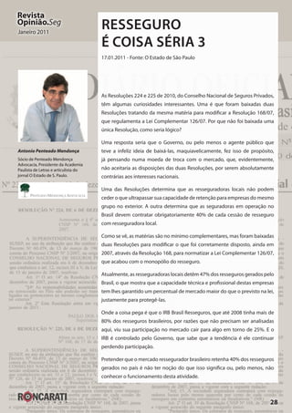 28
Revista
Opinião.Seg
Janeiro 2011
Resseguro
é Coisa Séria 3
17.01.2011 - Fonte: O Estado de São Paulo
As Resoluções 224 e 225 de 2010, do Conselho Nacional de Seguros Privados,
têm algumas curiosidades interessantes. Uma é que foram baixadas duas
Resoluções tratando da mesma matéria para modificar a Resolução 168/07,
que regulamenta a Lei Complementar 126/07. Por que não foi baixada uma
única Resolução, como seria lógico?
Uma resposta seria que o Governo, ou pelo menos o agente público que
teve a infeliz ideia de baixá-las, maquiavelicamente, fez isso de propósito,
já pensando numa moeda de troca com o mercado, que, evidentemente,
não aceitaria as disposições das duas Resoluções, por serem absolutamente
contrárias aos interesses nacionais.
Uma das Resoluções determina que as resseguradoras locais não podem
ceder o que ultrapassar sua capacidade de retenção para empresas do mesmo
grupo no exterior. A outra determina que as seguradoras em operação no
Brasil devem contratar obrigatoriamente 40% de cada cessão de resseguro
com resseguradora local.
Como se vê, as matérias são no mínimo complementares, mas foram baixadas
duas Resoluções para modificar o que foi corretamente disposto, ainda em
2007, através da Resolução 168, para normatizar a Lei Complementar 126/07,
que acabou com o monopólio do resseguro.
Atualmente, as resseguradoras locais detêm 47% dos resseguros gerados pelo
Brasil, o que mostra que a capacidade técnica e profissional destas empresas
tem lhes garantido um percentual de mercado maior do que o previsto na lei,
justamente para protegê-las.
Onde a coisa pega é que o IRB Brasil Resseguros, que até 2008 tinha mais de
80% dos resseguros brasileiros, por razões que não precisam ser analisadas
aqui, viu sua participação no mercado cair para algo em torno de 25%. E o
IRB é controlado pelo Governo, que sabe que a tendência é ele continuar
perdendo participação.
Pretender que o mercado ressegurador brasileiro retenha 40% dos resseguros
gerados no país é não ter noção do que isso significa ou, pelo menos, não
conhecer o funcionamento desta atividade.
Antonio Penteado Mendonça
Sócio de Penteado Mendonça
Advocacia, Presidente da Academia
Paulista de Letras e articulista do
jornal O Estado de S. Paulo.
 