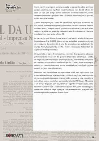29
Revista
Opinião.Seg
Janeiro 2011
Como escrevi no artigo da semana passada, só as grandes obras previstas
para os próximos anos significam investimentos de mais de 300 bilhões de
reais. Ou seja, com a regra acima, o mercado brasileiro necessitaria, numa
conta muito simples, capital para reter 120 bilhões de reais no país, o que não
existe, nem vai acontecer.
A título de comparação, a soma dos patrimônios líquidos do Bradesco e do
Itaú, os dois maiores bancos privados brasileiros, não seria suficiente para dar
conta do recado. Imaginar que os grandes grupos internacionais farão estes
aportes é acreditar em fadas, não conhecer o setor de resseguros ou criar uma
moeda de troca para tentar salvar o IRB.
Eu não tenho bola de cristal para saber o que levou à edição destas duas
Resoluções no final de 2010. Mas eu sei que a atividade seguradora, através
do resseguro e da retrocessão, é uma das atividades mais globalizadas do
mundo. Assim, tecnicamente, não há a menor necessidade desta ordem de
capital ser trazido para o Brasil.
De outro lado, as regras de transparência e controle de seguradoras adotadas
pela maioria dos países sede das grandes corporações, faz com que a cessão
de negócios para empresas do próprio grupo seja, em verdade, uma prova
de confiança na operação da subsidiária que fez a cessão, já que estas regras
exigem o comprometimento de grande quantidade de capital próprio para
garantir os riscos assumidos por ela.
Dentro da ideia de moeda de troca para salvar o IRB, seria lógico supor que
o mercado prefere que seja permitida a cessão de negócios para empresas
do mesmo grupo instaladas no exterior. Então, revogue-se esta, mas deixe a
outra. Onde a conta não fecha é que isso não salvará o IRB. O que o IRB precisa
é um choque de gestão. Sem isso, continuará a perder competitividade, tanto
faz o que o Governo faça. E se ele fizer mais do que deve, como é o caso agora,
quem corre o risco de pagar o preço é a sociedade brasileira, que pode não
encontrar proteção para parte de seus riscos.
 