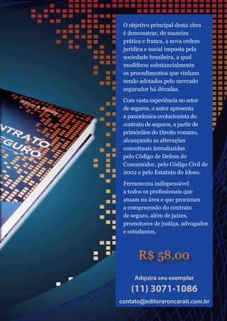 O objetivo principal desta obra
é demonstrar, de maneira
prática e franca, a nova ordem
jurídica e social imposta pela
sociedade brasileira, a qual
modificou substancialmente
os procedimentos que vinham
sendo adotados pelo mercado
segurador há décadas.
Com vasta experiência no setor
de seguros, o autor apresenta
a panorâmica evolucionista do
contrato de seguros, a partir de
primórdios do Direito romano,
alcançando as alterações
conceituais introduzidas
pelo Código de Defesa do
Consumidor, pelo Código Civil de
2002 e pelo Estatuto do Idoso.
Ferramenta indispensável
a todos os profissionais que
atuam na área e que procuram
a compreensão do contrato
de seguro, além de juízes,
promotores de justiça, advogados
e estudantes.
R$ 58,00
Adquira seu exemplar
(11) 3071-1086
contato@editoraroncarati.com.brcontato@editoraroncarati.com.br
 