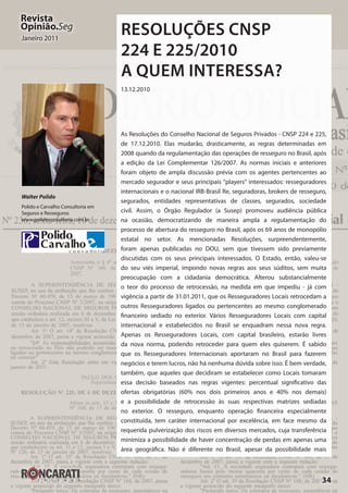 34
Revista
Opinião.Seg
Janeiro 2011
Resoluções CNSP
224 e 225/2010
A quem interessa?
13.12.2010
As Resoluções do Conselho Nacional de Seguros Privados - CNSP 224 e 225,
de 17.12.2010. Elas mudarão, drasticamente, as regras determinadas em
2008 quando da regulamentação das operações de resseguro no Brasil, após
a edição da Lei Complementar 126/2007. As normas iniciais e anteriores
foram objeto de ampla discussão prévia com os agentes pertencentes ao
mercado segurador e seus principais "players" interessados: resseguradores
internacionais e o nacional IRB-Brasil Re, seguradoras, brokers de resseguro,
segurados, entidades representativas de classes, segurados, sociedade
civil. Assim, o Órgão Regulador (a Susep) promoveu audiência pública
na ocasião, democratizando de maneira ampla a regulamentação do
processo de abertura do resseguro no Brasil, após os 69 anos de monopólio
estatal no setor. As mencionadas Resoluções, surpreendentemente,
foram apenas publicadas no DOU, sem que tivessem sido previamente
discutidas com os seus principais interessados. O Estado, então, valeu-se
do seu viés imperial, impondo novas regras aos seus súditos, sem muita
preocupação com a cidadania democrática. Alterou substancialmente
o teor do processo de retrocessão, na medida em que impediu - já com
vigência a partir de 31.01.2011, que os Resseguradores Locais retrocedam a
outros Resseguradores ligados ou pertencentes ao mesmo conglomerado
financeiro sediado no exterior. Vários Resseguradores Locais com capital
internacional e estabelecidos no Brasil se enquadram nessa nova regra.
Apenas os Resseguradores Locais, com capital brasileiro, estarão livres
da nova norma, podendo retroceder para quem eles quiserem. É sabido
que os Resseguradores Internacionais aportaram no Brasil para fazerem
negócios e terem lucros, não há nenhuma dúvida sobre isso. É bem verdade,
também, que aqueles que decidiram se estabelecer como Locais tomaram
essa decisão baseados nas regras vigentes: percentual significativo das
ofertas obrigatórias (60% nos dois primeiros anos e 40% nos demais)
e a possibilidade de retrocessão às suas respectivas matrizes sediadas
no exterior. O resseguro, enquanto operação financeira especialmente
constituída, tem caráter internacional por excelência, em face mesmo da
requerida pulverização dos riscos em diversos mercados, cuja transferência
minimiza a possibilidade de haver concentração de perdas em apenas uma
área geográfica. Não é diferente no Brasil, apesar da possibilidade mais
Walter Polido
Polido e Carvalho Consultoria em
Seguros e Resseguros
www.polidoconsultoria.com.br
 