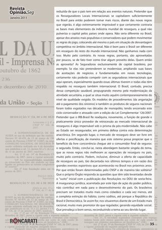 35
Revista
Opinião.Seg
Janeiro 2011
reduzida de que o país tem em relação aos eventos naturais. Pretender que
os Resseguradores Locais Internacionais se capitalizem suficientemente
no Brasil para então poderem tomar mais riscos, diante das novas regras
que vigerão, é algo extremamente improvável e que certamente contraria
as bases mais elementares da indústria mundial de resseguro, a qual não
pulveriza o capital pelos países onde opera. Não seria diferente no Brasil,
apesar dos anseios mais populistas e conservadores que podem movimentar
as regras do jogo, colocando até mesmo o país em situação de desvantagem
competitiva no âmbito internacional. Não é bom para o Brasil ser diferente
em resseguro do resto do mundo internacional. Não ganhamos nada com
isso. Muito pelo contrário. As novas regras, portanto, são aproveitadas
por poucos, se de fato tiver como tirar algum proveito delas. Quem então
as aproveita? As Seguradoras exclusivamente de capital brasileiro, por
exemplo. Se elas não pretenderem se modernizar, ampliando suas bases
de aceitações de negócios e fundamentadas em novas tecnologias,
certamente não poderão competir com as seguradoras internacionais que
aqui operam, especialmente quando essas últimas tiverem e todas elas têm
respaldo no resseguro também internacional. O Brasil, contudo, precisa
dessa competição saudável, propugnando mesmo pela modernização da
atividade securitária, a qual se situa muito aquém contemporaneamente do
nível de qualidade exigido. Os modelos de procedimentos (da angariação
até o pagamento dos sinistros) e também os produtos de seguros nacionais
foram todos esgotados nas décadas de monopólio, tendo encerrado este
ciclo conservador e atrasado com a edição da Lei Complementar 126/2007.
Pretender que o IRB-Brasil Re readquira, novamente, a função de grande e
praticamente único provedor de retrocessão ao mercado internacional de
resseguros é algo impensável sob o prisma da pós-modernidade. Não cabe
ao Estado ser ressegurador, em primeira defesa contra esta determinação
anacrônica. Em segundo lugar, o mercado de resseguro deve ser livre em
ofertas e precificação, de maneira que este sistema possa propiciar que o
benefício da livre concorrência chegue até o consumidor final de seguros:
o segurado. Então, conclui-se, nesta abordagem bastante singela do tema,
que as novas regras não melhoram as operações de resseguro no país,
muito pelo contrário. Podem, inclusive, diminuir a oferta de capacidade
de resseguro ao país, tão decantada nos últimos tempos e em razão dos
grandes eventos esportivos que acontecerão no Brasil nos próximos anos.
Por que então foram determinadas pelo CNSP e de maneira tão solitária?
Que o próprio Órgão responda às questões que têm sido levantadas desde
o "susto" inicial com a publicação das Resoluções no DOU de sexta-feira.
A insegurança jurídica, acarretada por este tipo de ação do poder público,
não contribui em nada para o desenvolvimento do país. Os brasileiros
precisam ser tratados muito mais como cidadãos e cada vez menos, até
a completa extinção do hábito, como súditos, até porque a República do
Brasil é Democrática. Se assim for, nos situaremos diante de um Estado mais
racional, muito mais promotor do que regulador, gerando equidade social.
Que prevaleça o bom senso, reconduzindo o tema ao seu devido lugar.
 
