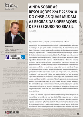 36
Revista
Opinião.Seg
Janeiro 2011
Walter Polido
Polido e Carvalho Consultoria em
Seguros e Resseguros
www.polidoconsultoria.com.br
Ainda sobre as
Resoluções 224 e 225/2010
do CNSP, as quais mudam
as regras das operações
de resseguro no Brasil
16.01.2011
A quem interessa, foi a pergunta apresentada no texto anterior.
Vários outros articulistas ensaiaram respostas. E todos eles foram unânimes
na afirmação de que quem perdeu com a mudança de procedimentos foi o
Brasil. Foi também o processo, antes democrático, da abertura do mercado de
resseguro, o qual buscava a sua natureza essencial, depois de longas décadas
deafastamentoeatraso:ainternacionalidade.Masafinalporque,então,houve
a mudança do rumo anteriormente traçado e determinado pelas autoridades
reguladoras do sistema? A resposta é bastante óbvia: o Brasil não convive
bem com o progresso e as forças conservadoras o prendem, sempre, aos
grilhões do atraso. Essas forças conservadoras, evidentemente, auferem lucros
e especiais privilégios no cenário de estagnação. Lucros quando as forças
são provenientes da iniciativa privada e privilégios, nem sempre lucrativos,
quandodirecionadosàsentidadesestatais.Elasenriquecem;opaís,entretanto,
empobrece e não avança. O Estado, por sua vez, incha, mas não consegue
suprir adequadamente os usuários dos serviços por eles exigidos e tão pouco
com a qualidade também necessária. Não ultrapassamos os contornos da
América Latina, permanecendo fechados para o resto do mundo. Maldição
dos colonizadores que aqui sempre espoliaram, sem qualquer preocupação
com o estabelecimento de um novo país, de uma nova nação democrática,
progressista e livre? Talvez sim, pois que não há razão mais concreta para essa
lamentável sina.
O Brasil e o mercado segurador nacional não conseguiram ultrapassar a
mentalidade construída no final do século XIX, enquanto que os países
desenvolvidos estão no século XXI e outros tantos para lá se encaminham,
a passos largos. Para galgarmos o século XXI precisamos nos desapegar de
determinados princípios e práticas construídas em outras épocas, totalmente
inconcebíveisnosdiasdehoje.AsbasesdoGovernoqueseencerroubuscaram
 