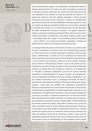 38
Revista
Opinião.Seg
Janeiro 2011
Em país desenvolvido o seguro e seu significativo mercado fazem parte das
agendas governamentais. Eles sabem que além da poupança nacional que
a produção de seguros representa, não só diante das provisões técnicas de
suas seguradoras, mas também em razão da prevenção de acidentes e da
garantia de interesses vários dos cidadãos segurados, o mesmo mercado
movimenta outros tantos setores financeiros e suprem ou complementam
grande parte das parcelas de responsabilidades dos próprios governos: como
nos serviços de saúde, por exemplo. No Brasil, por sua vez, todo o segmento
é tributado pelo Governo, com a nítida demonstração de total ignorância
das bases fundamentais do sistema securitário. E os agentes reguladores
estatais, o que fazem a respeito em prol do país? Bem, sobre isso outros tantos
artigos necessitariam ser elaborados. Uma simples referência pode resumir
a necessidade deste setor: artigo 37 da Constituição Federal da República
– serviço eficiente, com pessoal tecnicamente capacitado e dirigido por
profissional com notório e comprovado conhecimento da área.
E o resseguro? Bem, ele precisa continuar livre, tal como é a sua essência. Não
há como “nacionalizá-lo” novamente, assim como Getúlio Vargas procedeu
em 1939, quando criou o Instituto de Resseguros do Brasil e o fez por outras
razões, evidentemente. O mundo é outro. Os saudosistas dos tempos idos
devem ir para casa, trancando-se nelas e de forma hermética, de modo mesmo
a não cometerem mais desatinos, ainda que tenham poderes instituídos
para tal. Deixem o Brasil prosperar. Deixem o país sair do patamar que nos
encontramos, do atraso. Deixem-nos respirar o novo. O mercado ressegurador
brasileiro, em apenas dois anos de abertura, a partir da Lei Complementar
n.º 126/2007, se fortaleceu rapidamente, com mais de noventa empresas
registradas na Superintendência de Seguros Privados. Os procedimentos,
antes monopolizados pelo IRB, passaram por mudanças significativas, rumo
aos modelos internacionais. Este é o paradigma encontrado em todos os
demais países, não podendo ficar de fora o Brasil. Novos produtos de seguros
passaram a fazer parte dos portfolios das Seguradoras, especialmente
daqueles comprometidas com a onda evolutiva do mercado. Se outras tantas,
não igualmente comprometidas se sentiram prejudicadas, não podem servir
de baliza para o restabelecimento de regras, ou seja, não podem protagonizar
o retrocesso, de modo a se sentirem novamente em zona de total conforto.
Elas não evoluirão este mercado, mantendo-o no estágio no qual se encontra.
Então, também elas precisam investir na modernidade, no desenvolvimento
do mercado primário de seguros. Não podem constituir forças ocultas do
atraso, amarrando o país no mesmo patamar apenas para elas continuarem
a se locupletar neste atual estágio de subdesenvolvimento. Ora, o mercado
brasileiro de seguros precisa se modernizar. Precisa alcançar patamares que
ainda não alcançou. Precisa sair do ostracismo e passar a fazer parte das
agendas dos governantes do país, assim como o sistema financeiro já faz há
muito tempo. Precisa se profissionalizar de forma objetiva. Precisa ampliar
 