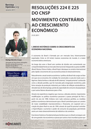 40
Revista
Opinião.Seg
Janeiro 2011
RESOLUÇÕES 224 E 225
DO CNSP
MOVIMENTO CONTRÁRIO
AO CRESCIMENTO
ECONÔMICO
21.01.2011
I. Breve histórico sobre o crescimento da
economia nacional
A economia do Brasil é formada por um mercado livre, historicamente
exportador. Entre as 20 (vinte) maiores economias do mundo, é a maior
economia latino-americana.
Ao longo dos anos o Brasil sem sombra de dúvida vem aumentando sua
competitividadefrenteaomercadointernacional.IntegrandoospaísesdoBRIC
(Brasil, Rússia, China e Índia), o Brasil hoje é destaque no cenário internacional
pelo rápido crescimento de sua economia ainda em desenvolvimento.
Naturalmente o atual cenário econômico / político do Brasil não surgiu na fase
em que ora se encontra. Em verdade, foi construído à custa de muito suor e
lágrimas. Basta lembrar a década de 80 (oitenta),“simpaticamente”conhecida
como a década perdida, que foi marcada pela estagnação econômica, pela
forte retração da produção industrial, por índices de inflação estratosféricos,
elevada taxa de desemprego, perda da capacidade de consumo da população
e por outros fatores desastrosos para o País.
Através da experiência negativa que marcou a década anterior, importantes
modificações na política econômica passaram à pauta principal do País a
partir do ano de 1990. Embora nem tudo estivesse perfeito, as medidas
político-econômicas demonstravam que o Brasil caminharia para um cenário
de maior estabilidade macroeconômica e financeira, em especial com a
criação do plano Real no ano de 1994, através do qual foi possível controlar
a hiperinflação e aumentar o poder de consumo da população, permitindo
assim um maior desenvolvimento da indústria e do comércio.
Esse breve histórico é fundamental para lembrar que se o Brasil conseguiu sair
de uma grande crise econômica e passar por outras crises mundiais quase que
Rodrigo Marinho Crespo
Advogado de Stüssi-Neves Advogados
Membro da Benefit Insurance
Lawyers Group (BILG).
http://www.bilglawyers.com
 