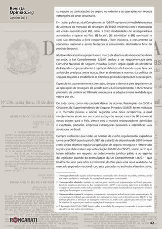 42
Revista
Opinião.Seg
Janeiro 2011
co-seguro, as contratações de seguro no exterior e as operações em moeda
estrangeira do setor securitário.
Emoutraspalavras,aLeiComplementar126/07representouverdadeiromarco
da abertura do mercado de resseguro do Brasil, encerrou com o monopólio
até então exercido pelo IRB, criou 3 (três) modalidades de resseguradoras
autorizadas a operar no País: (i) locais1
; (ii)  admitidas2
e (iii)  eventuais3
e
com isso estimulou a livre concorrência / livre iniciativa, o crescimento da
economia nacional e assim favoreceu o consumidor, destinatário final do
produto (seguro).
Muito embora tenha representado o marco da abertura do mercado brasileiro
no setor, a Lei Complementar 126/07 tardou a ser regulamentada pelo
Conselho Nacional de Seguros Privados (CNSP), órgão ligado ao Ministério
da Fazenda – cujo presidente é o próprio Ministro da Fazenda – que tem por
atribuição precípua, entre outras, fixar as diretrizes e normas da política de
seguros privados e estabelecer as diretrizes gerais das operações de resseguro.
Especula-se, aparentemente com razão, de que a demora para regulamentar
as operações de resseguro de acordo com a Lei Complementar 126/07 teve o
propósito de conferir ao IRB mais tempo para se adaptar à nova realidade que
estava por vir...
De toda sorte, como não poderia deixar de ocorrer, Resoluções da CNSP e
Circulares da Superintendência de Seguros Privados (SUSEP) foram editadas
e o mercado passou a operar segundo uma nova perspectiva, a qual
simplesmente atraiu em um curto espaço de tempo cerca de 90 (noventa)
novos players para o País, dentre eles a maioria resseguradores admitidos
e eventuais, portanto, empresas estrangeiras passaram a intensificar suas
atividades no Brasil.
Cumpre esclarecer que todas as normas de cunho regulamentar expedidas
tanto pela CNSP quanto pela SUSEP até o dia 05 de dezembro de 2010 tiveram
como único objetivo regular as operações de seguro, resseguro e retrocessão
(a principal delas talvez seja a Resolução 168/07 do CNSP4
), sendo certo que
foram editadas em respeito ao ordenamento jurídico pátrio e ao espírito
do legislador quando da promulgação da Lei Complementar 126/07 – que
finalmente veio para abrir as fronteiras do País para uma nova realidade do
mercado segurador nacional –, ou seja, pautadas no estímulo a livre iniciativa,
1	O ressegurador local é aquele sediado no Brasil constituído sob a forma de sociedade anônima, tendo
por objeto exclusivo a realização de operações de resseguro e retrocessão.
2	O ressegurador admitido é sediado no exterior, com escritório de representação no Brasil, que, aten‑
dendo às exigências previstas na Lei Complementar 126/07 e nas normas aplicáveis à atividade de
resseguro e retrocessão, tenha sido cadastrado como tal no órgão fiscalizador de seguros para realizar
operações de resseguro e retrocessão.
3	 O ressegurador eventual é a empresa resseguradora estrangeira sediada no exterior sem escritório de
representação no Brasil que, atendendo às exigências previstas na Lei Complementar 126/07 e nas
normas aplicáveis à atividade de resseguro e retrocessão, tenha sido cadastrada como tal no órgão
fiscalizador de seguros para realizar operações de resseguro e retrocessão.
4	 A Resolução 168/07 do CNSP dispõe s‑obre a atividade de resseguro, retrocessão e sua intermedia‑
ção, além de dar outras providências.
 