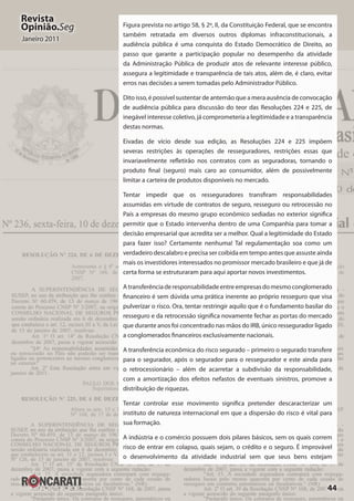44
Revista
Opinião.Seg
Janeiro 2011
Figura prevista no artigo 58, § 2º, II, da Constituição Federal, que se encontra
também retratada em diversos outros diplomas infraconstitucionais, a
audiência pública é uma conquista do Estado Democrático de Direito, ao
passo que garante a participação popular no desempenho da atividade
da Administração Pública de produzir atos de relevante interesse público,
assegura a legitimidade e transparência de tais atos, além de, é claro, evitar
erros nas decisões a serem tomadas pelo Administrador Público.
Dito isso, é possível sustentar de antemão que a mera ausência de convocação
de audiência pública para discussão do teor das Resoluções 224 e 225, de
inegável interesse coletivo, já comprometeria a legitimidade e a transparência
destas normas.
Eivadas de vício desde sua edição, as Resoluções 224 e 225 impõem
severas restrições às operações de resseguradores, restrições essas que
invariavelmente refletirão nos contratos com as seguradoras, tornando o
produto final (seguro) mais caro ao consumidor, além de possivelmente
limitar a carteira de produtos disponíveis no mercado.
Tentar impedir que os resseguradores transfiram responsabilidades
assumidas em virtude de contratos de seguro, resseguro ou retrocessão no
País a empresas do mesmo grupo econômico sediadas no exterior significa
permitir que o Estado intervenha dentro de uma Companhia para tomar a
decisão empresarial que acredita ser a melhor. Qual a legitimidade do Estado
para fazer isso? Certamente nenhuma! Tal regulamentação soa como um
verdadeiro descalabro e precisa ser coibida em tempo antes que assuste ainda
mais os investidores interessados no promissor mercado brasileiro e que já de
certa forma se estruturaram para aqui aportar novos investimentos.
Atransferênciaderesponsabilidadeentreempresasdomesmoconglomerado
financeiro é sem dúvida uma prática inerente ao próprio resseguro que visa
pulverizar o risco. Ora, tentar restringir aquilo que é o fundamento basilar do
resseguro e da retrocessão significa novamente fechar as portas do mercado
que durante anos foi concentrado nas mãos do IRB, único ressegurador ligado
a conglomerados financeiros exclusivamente nacionais.
A transferência econômica do risco segurado – primeiro o segurado transfere
para o segurador, após o segurador para o ressegurador e este ainda para
o retrocessionário – além de acarretar a subdivisão da responsabilidade,
com a amortização dos efeitos nefastos de eventuais sinistros, promove a
distribuição de riquezas.
Tentar controlar esse movimento significa pretender descaracterizar um
instituto de natureza internacional em que a dispersão do risco é vital para
sua formação.
A indústria e o comércio possuem dois pilares básicos, sem os quais correm
risco de entrar em colapso, quais sejam, o crédito e o seguro. É improvável
o desenvolvimento da atividade industrial sem que seus bens estejam
 
