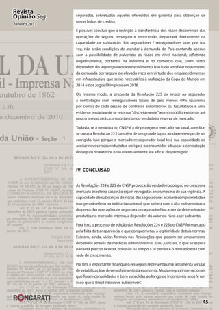 45
Revista
Opinião.Seg
Janeiro 2011
segurados, sobretudos aqueles oferecidos em garantia para obtenção de
novas linhas de crédito.
É possível concluir que a restrição à transferência dos riscos decorrentes das
operações de seguro, resseguro e retrocessão, impactará diretamente na
capacidade de subscrição dos seguradores / resseguradores que, por sua
vez, não terão condições de atender à demanda do País contando apenas
com a possibilidade de pulverizar os riscos em nível nacional, refletindo
negativamente, portanto, na indústria e no comércio que, como visto,
dependemdoseguroparaodesenvolvimento.Issotudosemfalarnoaumento
da demanda por seguro de elevado risco em virtude dos empreendimentos
em infraestrutura que serão necessários à realização da Copa do Mundo em
2014 e dos Jogos Olímpicos em 2016.
Do mesmo modo, a proposta da Resolução 225 de impor ao segurador
a contratação com resseguradores locais de pelo menos 40%  (quarenta
por cento) de cada cessão de contratos automáticos ou facultativos é uma
evidente tentativa de se retornar“discretamente”ao monopólio existente até
pouco tempo atrás, consubstanciando verdadeira reserva de mercado.
Todavia, se a tentativa do CNSP é a de proteger o mercado nacional, acredita-
se tratar a Resolução 225 também de um grande lapso, ainda em tempo de ser
corrigido. Isso porque o mercado ressegurador local terá sua capacidade de
aceitar novos riscos reduzida e obrigará o consumidor a buscar a contratação
do seguro no exterior e/ou eventualmente até a ficar desprotegido.
IV. Conclusão
As Resoluções 224 e 225 do CNSP provocarão verdadeiro colapso no crescente
mercado brasileiro caso não sejam revogadas antes mesmo de sua vigência. A
capacidade de subscrição de riscos das seguradoras acabará comprometida e
isso gerará reflexo na indústria nacional, que sofrerá com a alta indiscriminada
do preço das operações de seguro e com a provável escassez de determinados
produtos no mercado interno, a depender do valor do risco a ser subscrito.
Fora isso, o processo de edição das Resoluções 224 e 225 do CNSP foi marcado
pela falta de transparência, o que comprometeu a legitimidade de tais normas.
Existem, ainda, vícios formais nas Resoluções que podem ser amplamente
debatidos através de medidas administrativas e/ou judiciais, o que se espera
não será preciso ocorrer, pois não há tempo a se perder e o mercado está com
sede de crescimento.
Porfim,éimportantefrisarqueoressegurorepresentaumaferramentasecular
de estabilização e desenvolvimento da economia. Mudar regras internacionais
que foram consolidadas e bem sucedidas ao longo de incontáveis anos“é um
risco que o Brasil não deve subscrever”.
 