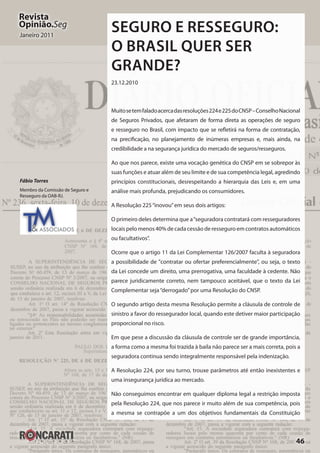 46
Revista
Opinião.Seg
Janeiro 2011
Seguro e Resseguro:
O Brasil quer ser
grande?
23.12.2010
Muitosetemfaladoacercadasresoluções224e225doCNSP–ConselhoNacional
de Seguros Privados, que afetaram de forma direta as operações de seguro
e resseguro no Brasil, com impacto que se refletirá na forma de contratação,
na precificação, no planejamento de inúmeras empresas e, mais ainda, na
credibilidade a na segurança jurídica do mercado de seguros/resseguros.
Ao que nos parece, existe uma vocação genética do CNSP em se sobrepor às
suas funções e atuar além de seu limite e de sua competência legal, agredindo
princípios constitucionais, desrespeitando a hierarquia das Leis e, em uma
análise mais profunda, prejudicando os consumidores.
A Resolução 225“inovou”em seus dois artigos:
O primeiro deles determina que a“seguradora contratará com resseguradores
locais pelo menos 40% de cada cessão de resseguro em contratos automáticos
ou facultativos”.
Ocorre que o artigo 11 da Lei Complementar 126/2007 faculta à seguradora
a possibilidade de "contratar ou ofertar preferencialmente", ou seja, o texto
da Lei concede um direito, uma prerrogativa, uma faculdade à cedente. Não
parece juridicamente correto, nem tampouco aceitável, que o texto da Lei
Complementar seja“derrogado”por uma Resolução do CNSP.
O segundo artigo desta mesma Resolução permite a cláusula de controle de
sinistro a favor do ressegurador local, quando este detiver maior participação
proporcional no risco.
Em que pese a discussão da cláusula de controle ser de grande importância,
a forma como a mesma foi trazida à baila não parece ser a mais correta, pois a
seguradora continua sendo integralmente responsável pela indenização.
A Resolução 224, por seu turno, trouxe parâmetros até então inexistentes e
uma insegurança jurídica ao mercado.
Não conseguimos encontrar em qualquer diploma legal a restrição imposta
pela Resolução 224, que nos parece ir muito além de sua competência, pois
a mesma se contrapõe a um dos objetivos fundamentais da Constituição
Fábio Torres
Membro da Comissão de Seguro e
Resseguro da OAB-RJ.
TM& ASSOCIADOS
 