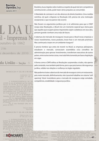 47
Revista
Opinião.Seg
Janeiro 2011
Brasileira,buscalegislarsobrematériaarespeitodaqualnãotemcompetência
constitucional e, ainda, pode trazer sérios prejuízos ao consumidor.
A liberdade de contratar é um dos alicerces do direito brasileiro. Uma medida
restritiva, tal qual a disposta na Resolução 224, precisa de uma motivação
excepcional, o que nos parece não ocorrer.
Não fossem os argumentos jurídicos por si só suficientes para que o CNSP
reveja estas Resoluções, o Brasil vive um momento especial que clama para
que aqueles que ocupam postos importantes sejam cuidadosos em seus atos,
pensem grande e tenham uma visão de futuro.
A abertura do mercado de resseguros trouxe para o Brasil novas empresas e
novos investimentos, novos produtos, know how e um mercado promissor.
Mas continuará a trazer em um ambiente inseguro?
É preciso lembrar que antes de investir no Brasil, as empresas planejaram,
estudaram o mercado, convocaram assembléias e/ou conselhos de
administração para aprovar investimentos, transferiram executivos de outros
países,entreoutrastantascoisas,mastudofeitotomandoporbasealegislação
em vigor.
A forma como o CNPS editou as Resoluções surpreendeu a todos, não apenas
peloconteúdo,mastambémpelaforma,poisoqueprecisamosédesegurança
jurídica, solidez nas relações e confiança no órgão regulador.
Nãopodemostrataraaberturadomercadoderessegurocomoumrestaurante,
pois neste mercado, definitivamente, não é possível trabalhar em sistema“soft
opening”. Atrair investidores para o mercado de resseguros exige seriedade,
competência, estabilidade e segurança jurídica.
 