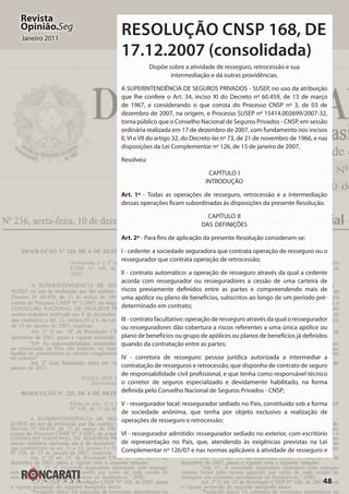 48
Revista
Opinião.Seg
Janeiro 2011
RESOLUÇÃO CNSP 168, DE
17.12.2007 (consolidada)
Dispõe sobre a atividade de resseguro, retrocessão e sua
intermediação e dá outras providências.
A SUPERINTENDÊNCIA DE SEGUROS PRIVADOS - SUSEP, no uso da atribuição
que lhe confere o Art. 34, inciso XI do Decreto nº 60.459, de 13 de março
de 1967, e considerando o que consta do Processo CNSP nº 3, de 03 de
dezembro de 2007, na origem, e Processo SUSEP nº 15414.002699/2007-32,
torna público que o Conselho Nacional de Seguros Privados - CNSP, em sessão
ordinária realizada em 17 de dezembro de 2007, com fundamento nos incisos
II, VI e VII do artigo 32, do Decreto-lei nº 73, de 21 de novembro de 1966, e nas
disposições da Lei Complementar nº 126, de 15 de janeiro de 2007,
Resolveu:
CAPÍTULO I
INTRODUÇÃO
Art. 1º - Todas as operações de resseguro, retrocessão e a intermediação
dessas operações ficam subordinadas às disposições da presente Resolução.
CAPÍTULO II
DAS DEFINIÇÕES
Art. 2º - Para fins de aplicação da presente Resolução consideram-se:
I - cedente: a sociedade seguradora que contrata operação de resseguro ou o
ressegurador que contrata operação de retrocessão;
II - contrato automático: a operação de resseguro através da qual a cedente
acorda com ressegurador ou resseguradores a cessão de uma carteira de
riscos previamente definidos entre as partes e compreendendo mais de
uma apólice ou plano de benefícios, subscritos ao longo de um período pré-
determinado em contrato;
III - contrato facultativo: operação de resseguro através da qual o ressegurador
ou resseguradores dão cobertura a riscos referentes a uma única apólice ou
plano de benefícios ou grupo de apólices ou planos de benefícios já definidos
quando da contratação entre as partes;
IV - corretora de resseguro: pessoa jurídica autorizada a intermediar a
contratação de resseguros e retrocessão, que disponha de contrato de seguro
de responsabilidade civil profissional, e que tenha como responsável técnico
o corretor de seguros especializado e devidamente habilitado, na forma
definida pelo Conselho Nacional de Seguros Privados - CNSP;
V - ressegurador local: ressegurador sediado no País, constituído sob a forma
de sociedade anônima, que tenha por objeto exclusivo a realização de
operações de resseguro e retrocessão;
VI - ressegurador admitido: ressegurador sediado no exterior, com escritório
de representação no País, que, atendendo às exigências previstas na Lei
Complementar nº 126/07 e nas normas aplicáveis à atividade de resseguro e
 