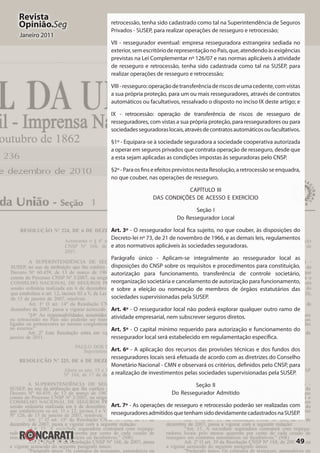 49
Revista
Opinião.Seg
Janeiro 2011
retrocessão, tenha sido cadastrado como tal na Superintendência de Seguros
Privados - SUSEP, para realizar operações de resseguro e retrocessão;
VII - ressegurador eventual: empresa resseguradora estrangeira sediada no
exterior,semescritórioderepresentaçãonoPaís,que,atendendoàsexigências
previstas na Lei Complementar nº 126/07 e nas normas aplicáveis à atividade
de resseguro e retrocessão, tenha sido cadastrada como tal na SUSEP, para
realizar operações de resseguro e retrocessão;
VIII-resseguro:operaçãodetransferênciaderiscosdeumacedente,comvistas
a sua própria proteção, para um ou mais resseguradores, através de contratos
automáticos ou facultativos, ressalvado o disposto no inciso IX deste artigo; e
IX - retrocessão: operação de transferência de riscos de resseguro de
resseguradores, com vistas a sua própria proteção, para resseguradores ou para
sociedadesseguradoraslocais,atravésdecontratosautomáticosoufacultativos.
§1º - Equipara-se à sociedade seguradora a sociedade cooperativa autorizada
a operar em seguros privados que contrata operação de resseguro, desde que
a esta sejam aplicadas as condições impostas às seguradoras pelo CNSP.
§2º-ParaosfinseefeitosprevistosnestaResolução,aretrocessãoseenquadra,
no que couber, nas operações de resseguro.
CAPÍTULO III
DAS CONDIÇÕES DE ACESSO E EXERCÍCIO
Seção I
Do Ressegurador Local
Art. 3º - O ressegurador local fica sujeito, no que couber, às disposições do
Decreto-lei nº 73, de 21 de novembro de 1966, e as demais leis, regulamentos
e atos normativos aplicáveis às sociedades seguradoras.
Parágrafo único - Aplicam-se integralmente ao ressegurador local as
disposições do CNSP sobre os requisitos e procedimentos para constituição,
autorização para funcionamento, transferência de controle societário,
reorganização societária e cancelamento de autorização para funcionamento,
e sobre a eleição ou nomeação de membros de órgãos estatutários das
sociedades supervisionadas pela SUSEP.
Art. 4º - O ressegurador local não poderá explorar qualquer outro ramo de
atividade empresarial, nem subscrever seguros diretos.
Art. 5º - O capital mínimo requerido para autorização e funcionamento do
ressegurador local será estabelecido em regulamentação específica.
Art. 6º - A aplicação dos recursos das provisões técnicas e dos fundos dos
resseguradores locais será efetuada de acordo com as diretrizes do Conselho
Monetário Nacional - CMN e observará os critérios, definidos pelo CNSP, para
a realização de investimentos pelas sociedades supervisionadas pela SUSEP.
Seção II
Do Ressegurador Admitido
Art. 7º - As operações de resseguro e retrocessão poderão ser realizadas com
resseguradoresadmitidosquetenhamsidodevidamentecadastradosnaSUSEP.
 