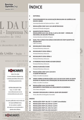 5
Revista
Opinião.Seg
Janeiro 2011
ISSN 2176-5944
A revista eletrônica Opinião.Seg
é editada pela Editora Roncarati e
distribuída gratuitamente.
EDITORA RONCARATI LTDA.
Fone: (11) 3071-1086
www.editoraroncarati.com.br
contato@editoraroncarati.com.br
Os textos publicados nesta revista são
de responsabilidade única
de seus autores e podem
não expressar necessariamente a
opinião desta Editora.
Índice
4	EDITORIAL
6	 Posicionamento da Associação Brasileira de Gerência de
Riscos (ABGR)
Associação Brasileira de Gerência de Riscos – ABGR
7	 Resoluções CNSP 224 e 225 Um retrocesso
Demarest & Almeida Advogados
12	Manifestação Pública
Resoluções 224 e 225, de 06.12.2010, do CNSP – Conselho
Nacional de Seguro Privado
Instituto Brasileiro de Direito do Seguro
20	 Qual foi a lógica na ilógica decisão do CNSP quanto ao
Resseguro?
LG&P Consulting
24	 Resseguro é Coisa Séria
Penteado Mendonça Advocacia
26	 Resseguro é Coisa Séria 2
Penteado Mendonça Advocacia
28	 Resseguro é Coisa Séria 3
Penteado Mendonça Advocacia
30	 O primeiro passo rumo ao bom senso?
Penteado Mendonça Advocacia
32	Menos ruim não é bom
Penteado Mendonça Advocacia
34	 Resoluções CNSP 224 e 225/2010
A quem interessa?
Polido e Carvalho Consultoria
36	 Ainda sobre as Resoluções 224 e 225/2010 do CNSP, as quais
mudam as regras das operações de resseguro no Brasil
Polido e Carvalho Consultoria
40	 Resoluções 224 e 225 do CNSP
Movimento contrário ao crescimento econômico
Stüssi-Neves Advogados
46	Seguro e Resseguro: O Brasil quer ser grande?
Torres, Marcellino & Advogados Associados
ANEXOS
48	 RESOLUÇÃO CNSP 168, DE 17.12.2007 (consolidada)
61	 RESOLUÇÃO CNSP 224, DE 06.12.2010
62	 RESOLUÇÃO CNSP 225, DE 06.12.2010
63	 RESOLUÇÃO CNSP 231, DE 27.01.2011
64	 RESOLUÇÃO CNSP 232, DE 25.03.2011
 