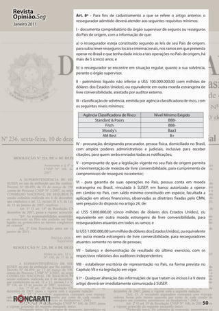 50
Revista
Opinião.Seg
Janeiro 2011
Art. 8º - Para fins de cadastramento a que se refere o artigo anterior, o
ressegurador admitido deverá atender aos seguintes requisitos mínimos:
I - documento comprobatório do órgão supervisor de seguros ou resseguros
do País de origem, com a informação de que:
a) o ressegurador esteja constituído segundo as leis de seu País de origem,
parasubscreverresseguroslocaiseinternacionais,nosramosemquepretenda
operar no Brasil e que tenha dado início a tais operações no País de origem, há
mais de 5 (cinco) anos; e
b) o ressegurador se encontre em situação regular, quanto a sua solvência,
perante o órgão supervisor.
II - patrimônio líquido não inferior a US$ 100.000.000,00 (cem milhões de
dólares dos Estados Unidos), ou equivalente em outra moeda estrangeira de
livre conversibilidade, atestado por auditor externo.
III - classificação de solvência, emitida por agência classificadora de risco, com
os seguintes níveis mínimos:
Agência Classificadora de Risco Nível Mínimo Exigido
Standard & Poors BBB-
Fitch BBB-
Moody’s Baa3
AM Best B+
IV - procuração, designando procurador, pessoa física, domiciliado no Brasil,
com amplos poderes administrativos e judiciais, inclusive para receber
citações, para quem serão enviadas todas as notificações;
V - comprovante de que a legislação vigente no seu País de origem permita
a movimentação de moedas de livre conversibilidade, para cumprimento de
compromissos de resseguro no exterior;
VI - para garantia de suas operações no País, possua conta em moeda
estrangeira no Brasil, vinculada à SUSEP, em banco autorizado a operar
em câmbio no País, com saldo mínimo constituído em espécie, facultada a
aplicação em ativos financeiros, observadas as diretrizes fixadas pelo CMN,
sem prejuízo do disposto no artigo 24, de:
a) US$ 5.000.000,00 (cinco milhões de dólares dos Estados Unidos), ou
equivalente em outra moeda estrangeira de livre conversibilidade, para
resseguradores atuantes em todos os ramos; e
b)US$1.000.000,00(ummilhãodedólaresdosEstadosUnidos),ouequivalente
em outra moeda estrangeira de livre conversibilidade, para resseguradores
atuantes somente no ramo de pessoas;
VII - balanço e demonstração de resultado do último exercício, com os
respectivos relatórios dos auditores independentes;
VIII - estabelecer escritório de representação no País, na forma prevista no
Capítulo VII e na legislação em vigor.
§1º - Qualquer alteração das informações de que tratam os incisos I a V deste
artigo deverá ser imediatamente comunicada à SUSEP.
 