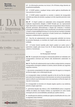 51
Revista
Opinião.Seg
Janeiro 2011
§2º - As informações previstas nos incisos I, III e VII deste artigo deverão ser
anualmente atualizadas.
§3º - A SUSEP poderá, a qualquer tempo, excluir agência classificadora de
risco, prevista no inciso III.
§4º - A SUSEP poderá suspender ou cancelar o cadastro do ressegurador
admitido que deixar de atender a qualquer um dos requisitos previstos neste
artigo.
Art. 9º - O Lloyd´s poderá ser cadastrado como ressegurador admitido,
mediante requerimento dirigido à SUSEP, firmado por seu representante
legal, observados os requisitos definidos para resseguradores desta natureza,
devendo apresentar adicionalmente a relação dos sindicatos e membros
autorizadosarealizaroperaçõesnoPaís,atualizando-aanualmente,assumindo
o Lloyd’s a responsabilidade de alocar os recursos de seus membros mantidos
fiduciariamente no Lloyd’s e gerenciar o Fundo Central com a finalidade de
assegurar a solvência de seus membros.
§1º - Para fins de cadastramento como ressegurador admitido nos termos
da presente Resolução, os membros do Lloyd’s serão considerados uma só
entidade.
§2º - O Fundo Central mantido pelo Lloyd´s poderá ser aceito como o
patrimônio exigido pelo inciso II do Art. 8º desta Resolução para fins de
cadastro e manutenção.
Seção III
Do Ressegurador Eventual
Art. 10 - As operações de resseguro e retrocessão poderão ser realizadas com
resseguradores eventuais que tenham sido devidamente cadastrados na
SUSEP.
Art.11 - Para fins de cadastramento a que se refere o artigo anterior, a empresa
resseguradora estrangeira sediada no exterior, deverá atender aos seguintes
requisitos mínimos:
I - documento comprobatório do órgão supervisor de seguros ou resseguros
do País de origem, com a informação de que:
a) o ressegurador esteja constituído segundo as leis de seu País de origem,
parasubscreverresseguroslocaiseinternacionais,nosramosemquepretenda
operar no Brasil e que tenha dado início a tais operações no País de origem, há
mais de 5 (cinco) anos;
b) o ressegurador se encontre em situação regular, quanto a sua solvência,
perante o órgão supervisor.
II - patrimônio líquido não inferior a US$ 150.000.000,00 (cento e cinqüenta
milhões de dólares dos Estados Unidos), ou equivalente em outra moeda
estrangeira de livre conversibilidade, atestado por auditor externo;
III - classificação de solvência, emitida por agência classificadora de risco, com
os seguintes níveis mínimos:
 