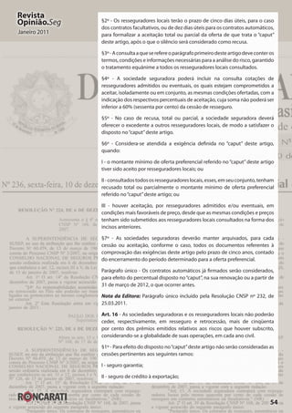 54
Revista
Opinião.Seg
Janeiro 2011
§2º - Os resseguradores locais terão o prazo de cinco dias úteis, para o caso
dos contratos facultativos, ou de dez dias úteis para os contratos automáticos,
para formalizar a aceitação total ou parcial da oferta de que trata o “caput”
deste artigo, após o que o silêncio será considerado como recusa.
§3º-Aconsultaaqueserefereoparágrafoprimeirodesteartigodeveconteros
termos, condições e informações necessárias para a análise do risco, garantido
o tratamento equânime a todos os resseguradores locais consultados.
§4º - A sociedade seguradora poderá incluir na consulta cotações de
resseguradores admitidos ou eventuais, os quais estejam comprometidos a
aceitar, isoladamente ou em conjunto, as mesmas condições ofertadas, com a
indicação dos respectivos percentuais de aceitação, cuja soma não poderá ser
inferior a 60% (sessenta por cento) da cessão de resseguro.
§5º - No caso de recusa, total ou parcial, a sociedade seguradora deverá
oferecer o excedente a outros resseguradores locais, de modo a satisfazer o
disposto no“caput”deste artigo.
§6º - Considera-se atendida a exigência definida no “caput” deste artigo,
quando:
I - o montante mínimo de oferta preferencial referido no “caput” deste artigo
tiver sido aceito por resseguradores locais; ou
II-consultadostodososresseguradoreslocais,esses,emseuconjunto,tenham
recusado total ou parcialmente o montante mínimo de oferta preferencial
referido no“caput”deste artigo; ou
III - houver aceitação, por resseguradores admitidos e/ou eventuais, em
condições mais favoráveis de preço, desde que as mesmas condições e preços
tenham sido submetidos aos resseguradores locais consultados na forma dos
incisos anteriores.
§7º - As sociedades seguradoras deverão manter arquivados, para cada
cessão ou aceitação, conforme o caso, todos os documentos referentes à
comprovação das exigências deste artigo pelo prazo de cinco anos, contado
do encerramento do período determinado para a oferta preferencial.
Parágrafo único - Os contratos automáticos já firmados serão considerados,
para efeito do percentual disposto no“caput”, na sua renovação ou a partir de
31 de março de 2012, o que ocorrer antes.
Nota da Editora: Parágrafo único incluído pela Resolução CNSP nº 232, de
25.03.2011.
Art. 16 - As sociedades seguradoras e os resseguradores locais não poderão
ceder, respectivamente, em resseguro e retrocessão, mais de cinqüenta
por cento dos prêmios emitidos relativos aos riscos que houver subscrito,
considerando-se a globalidade de suas operações, em cada ano civil.
§1º - Para efeito do disposto no“caput”deste artigo não serão consideradas as
cessões pertinentes aos seguintes ramos:
I - seguro garantia;
II - seguro de crédito à exportação;
 