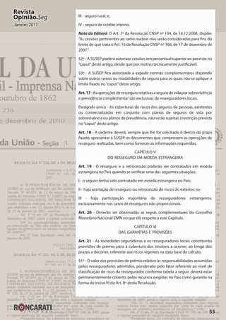 55
Revista
Opinião.Seg
Janeiro 2011
III - seguro rural; e,
IV - seguro de crédito interno.
Nota da Editora: O Art. 7º da Resolução CNSP nº 194, de 16.12.2008, dispõe:
“As cessões pertinentes ao ramo nuclear não serão consideradas para fins do
limite de que trata o Art. 16 da Resolução CNSP nº 168, de 17 de dezembro de
2007.”
§2º - A SUSEP poderá autorizar cessões em percentual superior ao previsto no
“caput”deste artigo, desde que por motivo tecnicamente justificável.
§3º - A SUSEP fica autorizada a expedir normas complementares dispondo
sobre outros ramos ou modalidades de seguro para os quais não se aplique o
limite fixado no“caput”deste artigo.
Art.17-Asoperaçõesderessegurorelativasasegurodevidaporsobrevivência
e previdência complementar são exclusivas de resseguradores locais.
Parágrafo único - As coberturas de riscos dos seguros de pessoas, existentes
ou comercializadas em conjunto com planos de seguros de vida por
sobrevivência ou planos de previdência, não estão sujeitas à restrição prevista
no“caput”deste artigo.
Art. 18 - A cedente deverá, sempre que lhe for solicitado e dentro do prazo
fixado, apresentar à SUSEP os documentos que comprovem as operações de
resseguro realizadas, bem como fornecer as informações requeridas.
CAPÍTULO V
DO RESSEGURO EM MOEDA ESTRANGEIRA
Art. 19 - O resseguro e a retrocessão poderão ser contratados em moeda
estrangeira no País quando se verificar uma das seguintes situações:
I - o seguro tenha sido contratado em moeda estrangeira no País;
II - haja aceitação de resseguro ou retrocessão de riscos do exterior; ou
III - haja participação majoritária de resseguradores estrangeiros,
exclusivamente nos casos de resseguros não proporcionais.
Art. 20 - Deverão ser observadas as regras complementares do Conselho
Monetário Nacional CMN no que diz respeito a este Capítulo.
CAPÍTULO VI
DAS GARANTIAS E PROVISÕES
Art. 21 - As sociedades seguradoras e os resseguradores locais constituirão
provisões de prêmio para a cobertura dos sinistros a ocorrer, ao longo dos
prazos a decorrer, referente aos riscos vigentes na data base de cálculo.
§1º - O valor das provisões de prêmio relativo às responsabilidades assumidas
pelos resseguradores admitidos, ponderado pelo fator referente ao nível de
classificação de risco do ressegurador conforme tabela a seguir, deverá estar
permanentemente coberto, pelos recursos exigidos no País como garantia na
forma do inciso VI do Art. 8º desta Resolução.
 