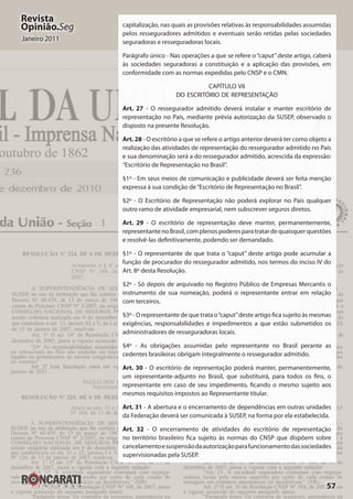 57
Revista
Opinião.Seg
Janeiro 2011
capitalização, nas quais as provisões relativas às responsabilidades assumidas
pelos resseguradores admitidos e eventuais serão retidas pelas sociedades
seguradoras e resseguradoras locais.
Parágrafo único - Nas operações a que se refere o“caput”deste artigo, caberá
às sociedades seguradoras a constituição e a aplicação das provisões, em
conformidade com as normas expedidas pelo CNSP e o CMN.
CAPÍTULO VII
DO ESCRITÓRIO DE REPRESENTAÇÃO
Art. 27 - O ressegurador admitido deverá instalar e manter escritório de
representação no País, mediante prévia autorização da SUSEP, observado o
disposto na presente Resolução.
Art. 28 - O escritório a que se refere o artigo anterior deverá ter como objeto a
realização das atividades de representação do ressegurador admitido no País
e sua denominação será a do ressegurador admitido, acrescida da expressão:
“Escritório de Representação no Brasil”.
§1º - Em seus meios de comunicação e publicidade deverá ser feita menção
expressa à sua condição de“Escritório de Representação no Brasil”.
§2º - O Escritório de Representação não poderá explorar no País qualquer
outro ramo de atividade empresarial, nem subscrever seguros diretos.
Art. 29 - O escritório de representação deve manter, permanentemente,
representantenoBrasil,complenospoderesparatratardequaisquerquestões
e resolvê-las definitivamente, podendo ser demandado.
§1º - O representante de que trata o “caput” deste artigo pode acumular a
função de procurador do ressegurador admitido, nos termos do inciso IV do
Art. 8º desta Resolução.
§2º - Só depois de arquivado no Registro Público de Empresas Mercantis o
instrumento de sua nomeação, poderá o representante entrar em relação
com terceiros.
§3º - O representante de que trata o“caput”deste artigo fica sujeito às mesmas
exigências, responsabilidades e impedimentos a que estão submetidos os
administradores de resseguradoras locais.
§4º - As obrigações assumidas pelo representante no Brasil perante as
cedentes brasileiras obrigam integralmente o ressegurador admitido.
Art. 30 - O escritório de representação poderá manter, permanentemente,
um representante-adjunto no Brasil, que substituirá, para todos os fins, o
representante em caso de seu impedimento, ficando o mesmo sujeito aos
mesmos requisitos impostos ao Representante titular.
Art. 31 - A abertura e o encerramento de dependências em outras unidades
da Federação deverá ser comunicada à SUSEP, na forma por ela estabelecida.
Art. 32 - O encerramento de atividades do escritório de representação
no território brasileiro fica sujeito às normas do CNSP que dispõem sobre
cancelamentoesuspensãodaautorizaçãoparafuncionamentodassociedades
supervisionadas pela SUSEP.
 