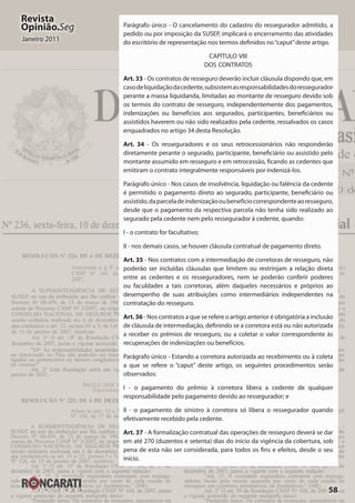 58
Revista
Opinião.Seg
Janeiro 2011
Parágrafo único - O cancelamento do cadastro do ressegurador admitido, a
pedido ou por imposição da SUSEP, implicará o encerramento das atividades
do escritório de representação nos termos definidos no“caput”deste artigo.
CAPÍTULO VIII
DOS CONTRATOS
Art. 33 - Os contratos de resseguro deverão incluir cláusula dispondo que, em
casodeliquidaçãodacedente,subsistemasresponsabilidadesdoressegurador
perante a massa liquidanda, limitadas ao montante de resseguro devido sob
os termos do contrato de resseguro, independentemente dos pagamentos,
indenizações ou benefícios aos segurados, participantes, beneficiários ou
assistidos haverem ou não sido realizados pela cedente, ressalvados os casos
enquadrados no artigo 34 desta Resolução.
Art. 34 - Os resseguradores e os seus retrocessionários não responderão
diretamente perante o segurado, participante, beneficiário ou assistido pelo
montante assumido em resseguro e em retrocessão, ficando as cedentes que
emitiram o contrato integralmente responsáveis por indenizá-los.
Parágrafo único - Nos casos de insolvência, liquidação ou falência da cedente
é permitido o pagamento direto ao segurado, participante, beneficiário ou
assistido,daparceladeindenizaçãooubenefíciocorrespondenteaoresseguro,
desde que o pagamento da respectiva parcela não tenha sido realizado ao
segurado pela cedente nem pelo ressegurador à cedente, quando:
I - o contrato for facultativo;
II - nos demais casos, se houver cláusula contratual de pagamento direto.
Art. 35 - Nos contratos com a intermediação de corretoras de resseguro, não
poderão ser incluídas cláusulas que limitem ou restrinjam a relação direta
entre as cedentes e os resseguradores, nem se poderão conferir poderes
ou faculdades a tais corretoras, além daqueles necessários e próprios ao
desempenho de suas atribuições como intermediários independentes na
contratação do resseguro.
Art. 36 - Nos contratos a que se refere o artigo anterior é obrigatória a inclusão
de cláusula de intermediação, definindo se a corretora está ou não autorizada
a receber os prêmios de resseguro, ou a coletar o valor correspondente às
recuperações de indenizações ou benefícios.
Parágrafo único - Estando a corretora autorizada ao recebimento ou à coleta
a que se refere o “caput” deste artigo, os seguintes procedimentos serão
observados:
I - o pagamento do prêmio à corretora libera a cedente de qualquer
responsabilidade pelo pagamento devido ao ressegurador; e
II - o pagamento de sinistro à corretora só libera o ressegurador quando
efetivamente recebido pela cedente.
Art. 37 - A formalização contratual das operações de resseguro deverá se dar
em até 270 (duzentos e setenta) dias do início da vigência da cobertura, sob
pena de esta não ser considerada, para todos os fins e efeitos, desde o seu
início.
 