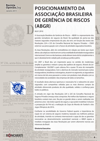6
Revista
Opinião.Seg
Janeiro 2011
Posicionamento da
Associação Brasileira
de Gerência de Riscos
(ABGR)
06.01.2010
A Associação Brasileira de Gerência de Riscos – ABGR é a representante dos
grandes tomadores de seguros do Brasil. Na qualidade de porta-voz dos
maiores segurados empresariais do país, ela vem, em função dos textos das
Resoluções 224 e 225 do Conselho Nacional de Seguros Privados – CNSP,
externar sua preocupação com o futuro da atividade seguradora brasileira.
As duas Resoluções, além de contraditórias em relação aos textos que visam
alterar,sãoutópicasenãolevamemcontaarealidadedaatividaderesseguradora
internacional. Como se não bastasse, ainda alteram texto de lei complementar o
que é absolutamente vedado pelo arcabouço jurídico pátrio.
Em 2007 o Brasil deu um importante passo no sentido de modernizar,
ampliar as garantias e reduzir o preço das apólices de seguros. Através da Lei-
Complementar 126/2007 o país colocou fim a quase 70 anos de monopólio
da atividade resseguradora. Com a abertura do mercado nacional para outras
resseguradoras,brasileiraseestrangeiras,atuaremnosegmento,asseguradoras
em menos de três anos passaram a contar com produtos mais afinados com as
necessidades da sociedade e das empresas de todos os tamanhos.
O resultado desta abertura oportuna e necessária foi o redesenho do setor
segurador, com companhias voltadas para os mais diversos campos da
atividade oferecendo produtos de alta qualidade, solidez e confiança para
todos os públicos.
A entrada em vigor das Resoluções 224 e 225 do Conselho Nacional de
Seguros Privados ameaça estas conquistas. Na melhor das hipóteses o seguro
brasileiro custará mais caro. Na pior as grande obras a serem realizadas nos
próximos anos não terão suporte de seguro, o que pode inviabilizar inclusive
a prospecção do Pré-sal, a realização da Copa do Mundo de Futebol e dos
Jogos Olímpicos de 2016.
Confiante na sensibilidade do Governo Federal quanto a importância da
nação ter um sistema de seguros moderno, baseado nas melhores práticas
da atividade, inserido no contexto internacional e capaz de dar as garantias
necessárias ao desenvolvimento sustentável nacional, a ABGR espera a
imediata revogação das duas Resoluções por serem altamente nocivas aos
interesses do Brasil.
Diretoria Executiva
 