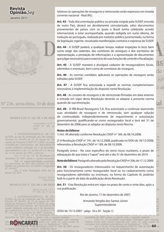 60
Revista
Opinião.Seg
Janeiro 2011
relativos às operações de resseguros e retrocessão serão expressos em moeda
corrente nacional - Real (R$).
Art. 43 - Toda documentação pública ou privada exigida pela SUSEP, oriunda
de outro País, deverá ser devidamente consularizada, salvo documentos
provenientes de países com os quais o Brasil tenha celebrado acordo
internacional, e estar acompanhada, quando redigida em outro idioma, de
tradução ao português, realizada por tradutor público juramentado, na forma
da legislação vigente, ressalvada manifestação contrária e expressa da SUSEP.
Art. 44 - A SUSEP poderá, a qualquer tempo, realizar inspeções in loco, bem
como exigir das cedentes, das corretoras de resseguro e dos escritórios de
representação, a prestação de informações e a apresentação de documentos
quejulgarnecessáriosparaoexercíciodesuasfunçõesdecontroleefiscalização.
Art. 45 - A SUSEP manterá e divulgará cadastro de resseguradores locais,
admitidos e eventuais, bem como de corretoras de resseguro.
Art. 46 - As normas contábeis aplicáveis às operações de resseguro serão
editadas pela SUSEP.
Art. 47 - A SUSEP fica autorizada a expedir as normas complementares
necessárias à implementação do disposto nesta Resolução.
Art. 48 - As cessões de resseguro e de retrocessão firmadas em data anterior
à entrada em vigor desta Resolução deverão se adaptar à presente norma
quando de sua renovação.
Art. 49 - O IRB-Brasil Resseguros S.A. fica autorizado a continuar exercendo
suas atividades de resseguro e de retrocessão, sem qualquer solução
de continuidade, independentemente de requerimento e autorização
governamental, qualificando-se como ressegurador local e terá até 31 de
dezembro de 2008 para se adaptar ao disposto nesta Norma.
Notas da Editora:
1) Art. 49 alterado conforme Resolução CNSP nº 189, de 08.10.2008.
2) A Resolução CNSP nº 191, de 16.12.2008, publicada no DOU de 18/12/2008,
referendou a Resolução CNSP nº 189, de 08.10.2008.
Parágrafo único - No caso específico do ramo riscos nucleares, o prazo de
adequação de que trata o“caput”será até o dia 31 de dezembro de 2014.
NotadaEditora:ParágrafoalteradopelaResoluçãoCNSPnº206,de17.12.2009.
Art. 50 - Os resseguradores interessados no requerimento de autorização
para funcionamento como ressegurador local ou no cadastramento como
resseguradores admitidos ou eventuais, na forma do Capítulo III, poderão
fazê-lo a partir da data de publicação desta Resolução.
Art. 51 - Esta Resolução entra em vigor no prazo de cento e vinte dias, após a
sua publicação.
Rio de Janeiro, 17 de dezembro de 2007.
Armando Vergilio dos Santos Júnior
Superintendente
(DOU de 19.12.2007 - págs. 18 a 20 - Seção 1)
 