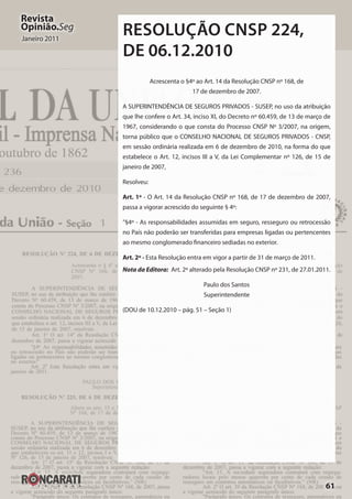 61
Revista
Opinião.Seg
Janeiro 2011
RESOLUÇÃO CNSP 224,
DE 06.12.2010
Acrescenta o §4º ao Art. 14 da Resolução CNSP nº 168, de
17 de dezembro de 2007.
A SUPERINTENDÊNCIA DE SEGUROS PRIVADOS - SUSEP, no uso da atribuição
que lhe confere o Art. 34, inciso XI, do Decreto nº 60.459, de 13 de março de
1967, considerando o que consta do Processo CNSP Nº 3/2007, na origem,
torna público que o CONSELHO NACIONAL DE SEGUROS PRIVADOS - CNSP,
em sessão ordinária realizada em 6 de dezembro de 2010, na forma do que
estabelece o Art. 12, incisos III a V, da Lei Complementar nº 126, de 15 de
janeiro de 2007,
Resolveu:
Art. 1º - O Art. 14 da Resolução CNSP nº 168, de 17 de dezembro de 2007,
passa a vigorar acrescido do seguinte § 4º:
"§4º - As responsabilidades assumidas em seguro, resseguro ou retrocessão
no País não poderão ser transferidas para empresas ligadas ou pertencentes
ao mesmo conglomerado financeiro sediadas no exterior.
Art. 2º - Esta Resolução entra em vigor a partir de 31 de março de 2011.
Nota da Editora:	 Art. 2º alterado pela Resolução CNSP nº 231, de 27.01.2011.
Paulo dos Santos
Superintendente
(DOU de 10.12.2010 – pág. 51 – Seção 1)
 