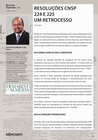 7
Revista
Opinião.Seg
Janeiro 2011
Resoluções CNSP
224 e 225
Um retrocesso
13.01.2011
Na data de 10 de dezembro foram publicadas, entre outras, as Resoluções 224 e
225 do Conselho Nacional de Seguros Privados - CNSP. O impacto dessas novas
regras, em razão tanto do seu conteúdo, como do seu prazo para entrada em
vigor e especialmente da forma como foram elaboradas, não poderia ser pior
para a imagem do Brasil e do mercado de seguros e resseguros brasileiro.
Da Forma como se Deu a Abertura
A abertura do mercado brasileiro de resseguros foi um evento muito
importante, tanto para em nível nacional como global. E a forma como se
deu, bem como os seus resultados, foram excepcionais, graças principalmente
à capacidade e dedicação da Superintendência de Seguros Privados - SUSEP -
e à sua abertura para o diálogo com os agentes do setor privado.
Nesse contexto, o Brasil aproveitou momento de grande exposição para
mostrar ao mercado global de resseguros o amadurecimento de nossa
estrutura de supervisão e regulação e mesmo do país como um todo.
Tal fato, juntamente com as perspectivas de crescimento econômico do Brasil,
tornouointeressedomercadointernacionalematoedecisãodeinvestimento.
Assim, diversos resseguradores se registraram no Brasil como locais, admitidos
e eventuais, gerando empregos e dinamizando de forma evidente o próprio
mercado de seguros.
Com efeito, a estrutura básica da regulação, dada pela Resolução CNSP nº
168/2007, pode ser considerada um exemplo de boa técnica, dentro dos
limites estabelecidos pela Lei Complementar nº 126/2007.
Das Alterações Promovidas
Contudo, tudo o que foi acima dito parece ameaçado pelas Resoluções CNSP
224 e 225, as quais, respectivamente, (i) vedam a realização de toda e qualquer
operação intragrupo de resseguro ou retrocessão com resseguradores
João Marcelo Máximo R. dos
Santos
Atuou em seguradoras e escritórios
de advocacia sediados no exterior
e foi Diretor e Superintendente
Substituto da SUSEP, tendo atuado
em todo o processo de elaboração
e discussão da Lei Complementar
126/2007. É mestre em direito
tributário, membro da Associação
Internacional de Direito do Seguro
- AIDA, Presidente do Conselho
Permanente de Acadêmicos da
Academia Nacional de Seguros e
Previdência - ANSP.
Atualmente é o Sócio Responsável
pela área de seguros resseguros e
previdência do Escritório Demarest &
Almeida Advogados.
 