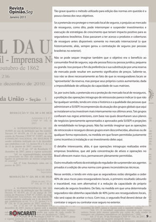 9
Revista
Opinião.Seg
Janeiro 2011
Tão grave quanto o método utilizado para edição das normas em questão é a
pouca clareza dos seus objetivos.
Se a pretensão era proteger o mercado local de seguros, o prejuízo ao mercado
de resseguros, como dito, pode interromper e suspender investimentos e
execução de estratégias de crescimento que teriam impacto positivo para as
seguradoras brasileiras. Estas passaram a ter acesso a produtos e coberturas
de resseguro antes disponíveis somente no mercado internacional (o que
historicamente, aliás, sempre gerou a contratação de seguros por pessoas
brasileiras no exterior).
Não se pode sequer imaginar também que o objetivo era o benefício ao
consumidor final de seguros, seja ele pessoa física ou pessoa jurídica, pequena
ou grande. Isso porque o fim da preferência e sua substituição por uma reserva
de mercado pode resultar em aumento significativo de preços. Saliente-se,
isso não se deve necessariamente ao fato de que os resseguradores locais se
“aproveitarão”da reserva, mas porque seus próprios custos aumentarão, dada
a impossibilidade de utilização da capacidade de suas matrizes.
Se, por outro lado, a pretensão era a proteção do mercado local de resseguros,
a proibição das operações intragrupo de retrocessão parece indicar (o que não
faz qualquer sentido, tendo em vista o histórico e a qualidade das pessoas que
administram a SUSEP) incompreensão da atuação dos grupos globais que aqui
seinstalarame/ouinvestirammaisintensamentenosúltimosanos.Taisgrupos
confiaram nas regras anteriores, com base nas quais desenharam seus planos
de negócios (previamente apresentados e aprovados pela SUSEP) e projeções
de rentabilidade no longo prazo. Não faz sentido imaginar que as operações
de retrocessão e resseguro desses grupos eram desconhecidas, abusivas ou de
qualquer forma reprováveis, na medida em que foram permitidas justamente
como incentivo à instalação e ao investimento deles aqui.
O detalhe interessante, aliás, é que operações intragrupo realizadas entre
empresas brasileiras, que até pela concentração de ativos e operações no
Brasil oferecem maior risco, permanecem plenamente permitidas. 
Outroresultadonefastodaestratégiadoreguladordesurpreenderaosagentes
privados é a edição de uma norma com graves inconsistências técnicas.
Nesse sentido, e tendo em vista que as seguradoras estão obrigadas a ceder
40% de seus riscos para resseguradores locais, o primeiro resultado (absurdo
e inaceitável, mas sem alternativa) é a redução da capacidade do próprio
mercado de seguros brasileiro. De fato, na medida em que uma determinada
seguradora não obtenha capacidade de 40% junto aos resseguradores locais,
não será capaz de aceitar o risco. Com isso, o segurado final deverá deixar de
contratar o seguro ou contratar esse seguro no exterior.
 