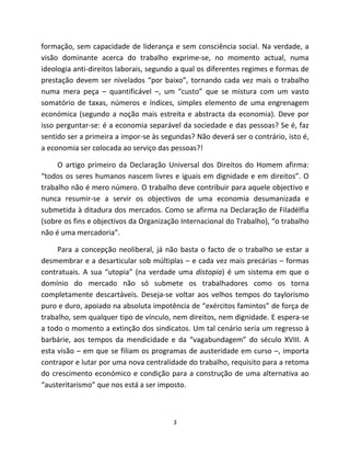 formação, sem capacidade de liderança e sem consciência social. Na verdade, a
visão dominante acerca do trabalho exprime-se, no momento actual, numa
ideologia anti-direitos laborais, segundo a qual os diferentes regimes e formas de
prestação devem ser nivelados “por baixo”, tornando cada vez mais o trabalho
numa mera peça – quantificável –, um “custo” que se mistura com um vasto
somatório de taxas, números e índices, simples elemento de uma engrenagem
económica (segundo a noção mais estreita e abstracta da economia). Deve por
isso perguntar-se: é a economia separável da sociedade e das pessoas? Se é, faz
sentido ser a primeira a impor-se às segundas? Não deverá ser o contrário, isto é,
a economia ser colocada ao serviço das pessoas?!

     O artigo primeiro da Declaração Universal dos Direitos do Homem afirma:
“todos os seres humanos nascem livres e iguais em dignidade e em direitos”. O
trabalho não é mero número. O trabalho deve contribuir para aquele objectivo e
nunca resumir-se a servir os objectivos de uma economia desumanizada e
submetida à ditadura dos mercados. Como se afirma na Declaração de Filadélfia
(sobre os fins e objectivos da Organização Internacional do Trabalho), “o trabalho
não é uma mercadoria”.

     Para a concepção neoliberal, já não basta o facto de o trabalho se estar a
desmembrar e a desarticular sob múltiplas – e cada vez mais precárias – formas
contratuais. A sua “utopia” (na verdade uma distopia) é um sistema em que o
domínio do mercado não só submete os trabalhadores como os torna
completamente descartáveis. Deseja-se voltar aos velhos tempos do taylorismo
puro e duro, apoiado na absoluta impotência de “exércitos famintos” de força de
trabalho, sem qualquer tipo de vínculo, nem direitos, nem dignidade. E espera-se
a todo o momento a extinção dos sindicatos. Um tal cenário seria um regresso à
barbárie, aos tempos da mendicidade e da “vagabundagem” do século XVIII. A
esta visão – em que se filiam os programas de austeridade em curso –, importa
contrapor e lutar por uma nova centralidade do trabalho, requisito para a retoma
do crescimento económico e condição para a construção de uma alternativa ao
“austeritarismo” que nos está a ser imposto.



                                        3
 
