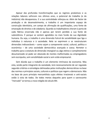 Apesar das profundas transformações que os regimes produtivos e as
relações laborais sofreram nos últimos anos, o potencial do trabalho (e da
indústria) não desapareceu. E a sua centralidade reforçou-se. Além de factor de
produção e de desenvolvimento, o trabalho é um importante espaço de
construção identitária, um campo de afirmação de qualificações, uma fonte de
emanação de direitos e de cidadania. Quando os trabalhadores choram à porta de
cada fábrica encerrada não é apenas por terem perdido a sua fonte de
subsistência. É porque se sentem agredidos no mais fundo da sua dignidade
humana. Ou seja, o trabalho é uma dimensão fulcral de sociabilidade que liga o
indivíduo à natureza e à sociedade. Nele se exprimem e se reestruturam
dimensões indissociáveis – como sejam a componente social, cultural, política e
económica – de uma sociedade democrática avançada e coesa. Remeter o
trabalho para o estatuto de dimensão intangível ou algo etéreo e completamente
desumanizado só pode ser obsessão de mentes malformadas ou empregadores
sem escrúpulos, sem sensibilidade social e sem visão empresarial.

     Sem dúvida que o trabalho é um elemento intrínseco da economia. Mas
esta, sendo parte integrante da sociedade, terá necessariamente de ser regulada
segundo critérios e estratégias delineadas pelas instituições democráticas na base
das normas e princípios sociais, culturais e políticos que regem a democracia. Não
na base do puro princípio mercantilista cujos efeitos irracionais e anti-sociais
estão à vista de todos. De todos menos daqueles para quem o sacrossanto
“mercado” se tornou a nova religião do século XXI.




                                        4
 
