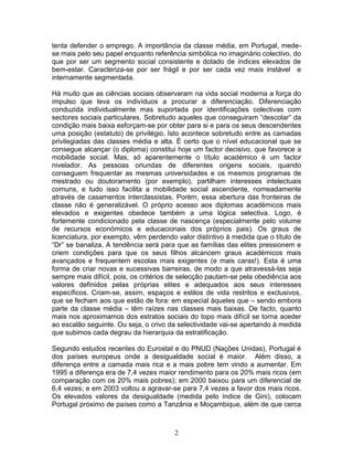 tenta defender o emprego. A importância da classe média, em Portugal, mede-
se mais pelo seu papel enquanto referência simbólica no imaginário colectivo, do
que por ser um segmento social consistente e dotado de índices elevados de
bem-estar. Caracteriza-se por ser frágil e por ser cada vez mais instável e
internamente segmentada.

Há muito que as ciências sociais observaram na vida social moderna a força do
impulso que leva os indivíduos a procurar a diferenciação. Diferenciação
conduzida individualmente mas suportada por identificações colectivas com
sectores sociais particulares. Sobretudo aqueles que conseguiram “descolar” da
condição mais baixa esforçam-se por obter para si e para os seus descendentes
uma posição (estatuto) de privilégio. Isto acontece sobretudo entre as camadas
privilegiadas das classes média e alta. É certo que o nível educacional que se
consegue alcançar (o diploma) constitui hoje um factor decisivo, que favorece a
mobilidade social. Mas, só aparentemente o título académico é um factor
nivelador. As pessoas oriundas de diferentes origens sociais, quando
conseguem frequentar as mesmas universidades e os mesmos programas de
mestrado ou doutoramento (por exemplo), partilham interesses intelectuais
comuns, e tudo isso facilita a mobilidade social ascendente, nomeadamente
através de casamentos interclassistas. Porém, essa abertura das fronteiras de
classe não é generalizável. O próprio acesso aos diplomas académicos mais
elevados e exigentes obedece também a uma lógica selectiva. Logo, é
fortemente condicionado pela classe de nascença (especialmente pelo volume
de recursos económicos e educacionais dos próprios pais). Os graus de
licenciatura, por exemplo, vêm perdendo valor distintivo à medida que o título de
“Dr” se banaliza. A tendência será para que as famílias das elites pressionem e
criem condições para que os seus filhos alcancem graus académicos mais
avançados e frequentem escolas mais exigentes (e mais caras!). Esta é uma
forma de criar novas e sucessivas barreiras, de modo a que atravessá-las seja
sempre mais difícil, pois, os critérios de selecção pautam-se pela obediência aos
valores definidos pelas próprias elites e adequados aos seus interesses
específicos. Criam-se, assim, espaços e estilos de vida restritos e exclusivos,
que se fecham aos que estão de fora: em especial àqueles que – sendo embora
parte da classe média – têm raízes nas classes mais baixas. De facto, quanto
mais nos aproximamos dos estratos sociais do topo mais difícil se torna aceder
ao escalão seguinte. Ou seja, o crivo da selectividade vai-se apertando à medida
que subimos cada degrau da hierarquia da estratificação.

Segundo estudos recentes do Eurostat e do PNUD (Nações Unidas), Portugal é
dos países europeus onde a desigualdade social é maior. Além disso, a
diferença entre a camada mais rica e a mais pobre tem vindo a aumentar. Em
1995 a diferença era de 7,4 vezes maior rendimento para os 20% mais ricos (em
comparação com os 20% mais pobres); em 2000 baixou para um diferencial de
6,4 vezes; e em 2003 voltou a agravar-se para 7,4 vezes a favor dos mais ricos.
Os elevados valores da desigualdade (medida pelo índice de Gini), colocam
Portugal próximo de países como a Tanzânia e Moçambique, além de que cerca



                                       2
 