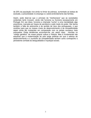 de 20% da população vive ainda no limiar da pobreza, aumentado as bolsas de
exclusão, a precariedade no emprego e o sobre-endividamento das famílias.

Assim, pode dizer-se que o princípio da “meritocracia” que as sociedades
ocidentais tanto invocam, ainda não funciona ou funciona escassamente em
Portugal. Em vez disso, funciona a chamada “cunha” e uma mentalidade algo
anacrónica, marcada por traços de servilismo e pelo medo do poder. Daí deriva
também a falta de autonomia e de sentido de risco dos portugueses, o que
contribui para que os nossos níveis de desenvolvimento e de competitividade
sejam ainda tão incipientes em comparação com os países europeus mais
avançados. Estas tendências encontram-se, por assim dizer, inscritas no
“código genético” da nossa própria cultura e história. Mas é fundamental não
esquecer que a modernização do país exige políticas em que o esforço de
desenvolvimento e o aumento da competitividade tenham como contraponto o
persistente combate às desigualdades e injustiças sociais.




                                     3
 