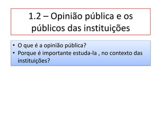 1.2 – Opinião pública e os
públicos das instituições
• O que é a opinião pública?
• Porque é importante estuda-la , no contexto das
instituições?
 