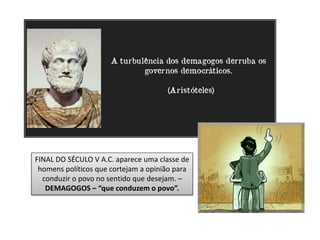 FINAL DO SÉCULO V A.C. aparece uma classe de
homens políticos que cortejam a opinião para
conduzir o povo no sentido que desejam. –
DEMAGOGOS – “que conduzem o povo”.
 