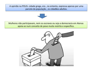 A opinião na POLIS- cidade grega, era , no entanto, expressa apenas por uma
parcela da população , os cidadãos adultos.
Mulheres não participavam, nem os escravos ou seja a democracia em Atenas
apoia-se num conceito de povo muito restrito e especifico.
 