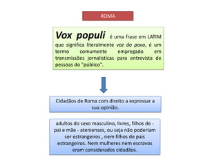 ROMA
Vox populi é uma frase em LATIM
que significa literalmente voz do povo, é um
termo comumente empregado em
transmissões jornalistícas para entrevista de
pessoas do "público".
Cidadãos de Roma com direito a expressar a
sua opinião.
adultos do sexo masculino, livres, filhos de -
pai e mãe - atenienses, ou seja não poderiam
ser estrangeiros , nem filhos de pais
estrangeiros. Nem mulheres nem escravos
eram considerados cidadãos.
 